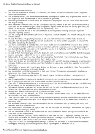 grieve not then at what they do.
37. And built the ark before Us and with Our command, and address Me not concerning the unjust, they shall
necessarily be drowned.
38. And Nuh builds the ark, and whenever the chief of his people passed by him, they laughed at him. He said. 'if
you laugh at us, then we shall laugh at you at one time as you laugh.
39. Now then you shall know to whom comes the torment that may disgrace him' and comes down the torment
that may be lasting.
40. Until, when Our Command came, and the Oven boiled, We said, 'embark in the ark a pair male and female of
every kind and the members of your family except those against whom the word has already gone forth, and
the rest of the Muslims.' And Muslims were not with him but a few.
41. And he said, 'embark therein; in the name of Allah is its moving and its berthing. No doubt, my Lord is
assuredly Forgiving, Merciful.
42. And it is sailing with them amidst such waves as mountain. And Nuh called his son, embark with us and be not
with the infidels.
43. He said, 'Now I take refuge of any mountain, it will save me from the water. Said he 'Today there is no
protector from the torment of Allah but for him on whom He has mercy and the wave came in between the
two, so he was among the drowned.
44. And it was commanded. 'O earth Swallow your water. And O heaven; withhold And water was dried and the
affair was accomplished, and the ark settled on mountain Judi' and it was said, away be the people unjust.'
45. And Nuh called upon his Lord, said he, 'O my Lord my son too is of my family, and no doubt, Your promise is
true, and You are the Greatest of rulers.
46. He said, 'O Nuh; he is not of your family, No doubt, his work is not righteous, ask not of Me that of which you
have no knowledge. I admonish you not to become ignorant.
47. Submitted he 'O my Lord I beg Your refuge from asking You that of which I have no knowledge. And if you
forgive me not and have not mercy on me, then I shall be loser.
48. It was said. 'O Nuh; get down from the ark with peace from Us and with blessings on you and on some parties
with you. And there are some parties whom We shall allow to enjoy in the world, then a painful torment will
reach them.
49. These tidings of unseen, We reveal to you. Neither you did know nor your people be fore this. Then be patient.
No, doubt there is good end for the duty-bound.
50. And towards Aad (sent) Hud a compatriot of their own. He said, 'O my people, worship Allah. You have no
deity beside Him. You are but fabricators.
51. 'O my people, I ask not any wage for this, My wage is only on Him Who created me.' Have you then no
wisdom?
52. And O my people! Beg forgiveness of your Lord, then turn to Him, He will send over you heavy rain and will
add strength to your strength, and turn not away your faces committing crimes.
53. They said, 'O Hud you have not come to us having any proof, and we are not to leave our gods merely because
of your saying, nor are we going to believe your words.
54. We say only that one of our gods has smitten you with evil. He said. 'I call Allah to witness and you all hear
witness that I am quit of all those whom you associate with Him
55. Besides Allah. Devise against me you all together then respite me not.
56. I relied on Allah. my Lord and your Lord. There is no moving creature whose forelock is not under His control.
No doubt! My Lord meets on straight path.
57. Then if you turn your faces, then I have already conveyed to you that with which I have been sent to you' and
my Lord will bring others to take your place, and you cannot harm Him at all. No doubt my Lord has watch
over every thing.
58. And when Our Command came, then We saved Hud and the Muslims with him, by showing Our mercy, and
delivered them from severe torment.
59. And these are Aad. The denied the signs of their Lord and disobeyed His Messengers and followed the saying o'
every contumacous haughty enemy.
60. And the curse stuck to them in the world and on the Day of Judgement. Listen. Aad rejected their Lord. Ho:
Away with Aad the people of Hud.
61. And towards Thamud (We sent) Saleh a compatriot of their own. He said, 'O my people, worship Allah. You
have no deity beside Him. He evolved you from the earth and caused you to live therein, then beg forgiveness
of Him' then turn to Him. No doubt' my Lord is near. Responsive.'
62. They said' 'O Saleh. You looked promising amongst us before, 'Do you forbid us to worship what our fathers
worshipped, and verily we are in a big deceitful doubt regarding that to which you call us.
Al-Quran English Translation (Kanz-ul-Eeman)
NooreMadinah Network - http://www.NooreMadinah.net
 