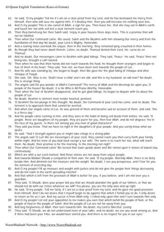 63. He said, 'O my people! Tell me if I am on a clear proof from my Lord, and He has bestowed me mercy from
Himself, then who will save me against Him, if I disobey Him; then you will increase me nothing save loss.
64. And O my people! This is she-camel of Allah, a sign for you. Then leave her, that she may eat in Allah's earth,
and touch her not with evil lest a near torment reach you.
65. Then they hamstrung her then Saleh said, 'enjoy in your houses three days more. This is a promise that will
not be falsified.
66. Then when Our Command came. We saved. Saleh and the Muslims with him showing Our mercy and from the
humiliation of that day No doubt, your Lord is Mighty, Honorable.
67. And a roaring noise overtook the unjust, then in the morning; they remained lying crouched in their homes.
68. As though they had never dwelt therein. Listen, no doubt, Thamud denied their Lord, Ho; curse be on
Thamud.
69. And no doubt, Our messengers came to Ibrahim with glad tidings. They said, 'Peace;' He said, 'Peace' then not
being late, brought a calf roasted.
70. Then when he saw that their hands did not reach towards the food, he thought them strangers and began to
fear of them in his heart. They said, 'fear not, we have been sent towards the people of Lut.
71. And his wife was standing by, she began to laugh, then We gave her the glad tiding of Ishaque and after
Ishaque of Yaqub.
72. She said, 'Oh; Woe is me. Shall I bear a child' and I am old, and this is my husband, an old man? No doubt,
this is strange thing.
73. The angels said Do you wonder at Allah's Command? The mercy of Allah and His blessings be upon you, O
people of the house! No doubt, it is He Who is All Praise-Worthy, Honorable.
74. Then when the fear of Ibrahim disappeared, and he got glad-tidings, he began to dispute with Us about the
people of Lut.
75. No doubt, Ibrahim is clement most tender hearted, penitent.
76. 'O Ibrahim! Do not plunge in this thought. No doubt, the Command of your Lord has come, and no doubt. The
torment is to approach them that cannot be averted.
77. And when Our angels came to Lut, he was grieved of them and became sad on account of them, and said, 'this
is a fierce day.'
78. And his people came running to him, and they were in the habit of doing evil deeds from before. He said, 'O
people, these are daughters of my people, they are purer for you, then fear Allah. and do not disgrace 'me in
the face of my guests. Is there not among you any man of good characters?
79. They said you know. That we have no right in the daughters of your people. And you surely know what we
desire.
80. He said. "Had I strength against you or might take refuge in a strong pillar.
81. The angels said 'O Lut! We are messengers of your Lord, they cannot reach you then carry forth your family
within night. And let none of you look back except y our wife. The same is to reach her too, what will reach
them. No doubt, their promise is for the morning. Is the morning not nigh?
82. Then when Our Command came' We turned that town upside down and We rained upon it stones of baked clay
continuously.
83. Which are with y our Lord marked. And those stones are not away from unjust people.
84. And towards Madian Shoaib a compatriot of their own. He said, 'O my people. Worship Allah, there is no deity
beside Him. And diminish not the measure and the weight. No doubt, I see you prosperous, and I fear for you
the torment of encircling day
85. And O my people! Fill up measure and weight with justice and do not give the people their things decreasing
and do not roam in the earth spreading mischief.
86. And that which is left from the provision of Allah is better for you, if you believe, and I am not over you a
guardian.
87. They said, 'O Shoaib, does your prayer bid you that we should abandon the gods of our fathers, or that we
should not do with our riches whatever we will? Yes please, you are the only wise and up right.
88. He said, 'O my people. Tell me fairly, if I am on a clear proof from my Lord, and He gave me good provision
from Himself. And I do not desire that I myself begin to do against that which I forbid you to do. I only desire
to return as for as I can. And my succor is from Allah only. I relied only upon Him and I turn towards Him only.
89. And O my people! Let not your opposition to me makes you earn that which befell the people of Nuh, or the
people of Hud or the people of Saleh. And the people of Lut are not far away from you.
90. And beg forgiveness of Allah, then turn towards Him. No doubt, my Lord is Merciful, Loving.
91. They said, 'O Shoaib, we do not understand most of your talks; and no doubt, we see you weak among us. And
if there had been your tribe, we would have stoned you. And there is no respect for you in our eyes.'
Al-Quran English Translation (Kanz-ul-Eeman)
NooreMadinah Network - http://www.NooreMadinah.net
 