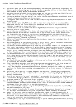 114. Who is more unjust than he who prevents the mosques of Allah from being mentioned the name of Allah, and
strives to ruin them, it was not proper for them to enter the mosques but with fear. For them, there is disgrace
in the world and for them, there is great torment in the hereafter.
115. And east and west all is for Allah, then whichever side you turn your face there is the face of Allah (The mercy
of Allah inclined towards you). Undoubtedly Allah is all Embracing, all Knowing.
116. And they say 'Allah has taken unto Himself a son', sanctity is for Him. Nay, whatever is in the heavens and is in
the earth is His possession. All are unto Him subservient.
117. The Originator of the heavens and the earth, and when He decrees any thing, then says to it only, 'Be and it
becomes at once."
118. And the illiterates spoke, 'Why Allah speaks not to us or any sign is being given to us. Likewise said those
before them, similar to their saying. The hearts of these people and of those are alike. Undoubtedly, We
manifested the signs for the persons of firm faith.
119. Assuredly, We have sent you with the truth; bearer of glad tidings and a Warner and you shall not be
questioned about the inmates of Hell.
120. And never the Jews and Christians will be pleased with you unless you follow their Din (creed). Say then! 'The
guidance of Allah is the only guidance', (O listener who he may be) if you become follower of their desires,
after the knowledge that has come to you, then no one will be your protector from Allah and no helper.
121. Those who have been given the Book by Us, they recite it as it ought to be, they alone have faith unto it and
those who disbelieve it, they alone are the losers.
122. O Children of Yaqoob! Remember My favour which I bestowed upon you and that I exalted you above all
people of that period.
123. And fear the day when no soul shall be a substitute for another and nor it shall be freed for any compensation,
and nor any intercession will profit the infidels and nor will they be helped.
124. And when his Lord tested Ibrahim with certain words then he fulfilled them. Said He "I am to make you leader
of the people," submitted he" and from my off springs". Said He, "My covenant does not reach to the unjust".
125. And recall! When We made this house a place of assembly for the people and a place of safety, and make the
station of Ibrahim a place of prayer and We enjoined strictly upon Ibrahim and Ismail to purify well My house
for those who go around it and those who stay therein for devotion and those who bow down and prostrate.
126. And when Ibrahim submitted "O my Lord make this City a region of peace and feed the inhabitants of it with
varied fruits to such of them who believe in Allah and the Last Day,' said He, "and who became unbeliever, to
him also I will give a little to use, and then shall force him towards the torment of the hell and that is an evil
place of return.
127. And when Ibrahim was raising the foundations of this house and Ismail (too) praying, O Our Lord accept from
us, undoubtedly, You alone Hear and Know'.
128. 'O Our Lord! Make us submissive to You and of our offspring a nation submissive to You, tell us our ways of
worship, and turn to us with Your mercy. Surely, You alone are most Relenting and Merciful.
129. 'O Our Lord, and send in them a messenger from among themselves, who may recite to them Your signs and
teach them Your Book and wise knowledge and may purify them well. Surely, You are alone the Predominant,
the Wise.
130. And who will turn his face from the religion of Ibrahim, save one who is a foolish in heart, and undoubtedly,
We necessarily, chose him in the world and surely he is among the people having ability to gain Our special
proximity in the hereafter.
131. When his Lord said to him, "Surrender", submitted he, 'I surrendered to Him, Who is the Lord of all the worlds'.
132. And Ibrahim left the legacy of the same religion to his sons and Yaqoob too; that 'O my sons, surely Allah has
chosen this religion for you, therefore die not, but as Muslim.
133. On the contrary, some of you were present, when death came to Yaqoob, when he said to his sons, 'whom you
will worship after me', said they 'we shall worship He Who is your God and of your fathers Ibrahim and Ismail
and Ishaque, the one God and to Him we have submitted ourselves'.
134. This is a community that has passed away, for them what they earned and for you are what you earn and you
shall not be questioned for their deeds.
135. And the people of the book spoke, 'Be Jews or Christians, you will get guidance'. Say you, 'on the contrary, we
take the religion of Ibrahim who was away from every falls-hood and was not among the polytheists'.
136. Say like this, 'we believe in Allah and what has been sent down towards us and what was sent down on
Ibrahim and Ismail and Ishaque and Yaqoob and on his son and what was given to Moses and Christ and what
was given to the rest of the prophets from their Lord: we do not differentiate between any of them in the
matter of faith and we have submitted ourselves to Allah.
137. Then if they believe too, as you have believed then they are guided, and if they turn back their faces, then they
Al-Quran English Translation (Kanz-ul-Eeman)
NooreMadinah Network - http://www.NooreMadinah.net
 