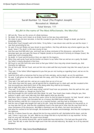 Surah Number 12: Yûsuf (The Prophet Joseph)
Revealed at: Makkah
Total Verses: 111
ALLAH in the name of The Most Affectionate, the Merciful.
1. Alif-Lam-Ra. These are the verses of a Book luminous.
2. No doubt, We have sent it down as an Arabic Quran so that you may understand.
3. We relate to you the best narration, in that We revealed to you this Quran, though no doubt, you had no
knowledge before.
4. Recall when Yusuf (Joseph) said to his father, 'O my father, I saw eleven stars and the sun and the moon: I
saw them prostrating for me.
5. He said, O my son! Relate not your dream to your brothers, that they will devise any scheme against you. No
doubt, Satan ( The devil ) is the clear enemy of man.
6. And thus your lord Will select you. and teach you to draw conclusion of the discourses. and perfect His
blessings upon you and upon the house of Yaqoob (Jacob) as He perfected it formerly on Ishaque (Isaac). No
doubt your Lord is knowing Wise
7. No doubt. In Yusuf and his brethren there are signs for the inquirers.
8. When they said surely Yusuf and his brother are dearer to our father than we and we are a party. No doubt.
Our father is clearly absorbed in their love.
9. Kill Yusuf or cast him forth into some land so that your father's face may only remain towards you. And
thereafter be righteous.
10. One of them said. 'Kill not Yusuf, and cast him into a dark well that any traveler may take him away if you are
to do.'
11. They said, 'O Our father! What happened to you that you are not trusting us regarding Yusuf, and we are his
well wishers.
12. Send him forth with us tomorrow that he may eat fruits and play, and no doubt, we are his watchmen.
13. He said, 'It will grieve me that you should take him away, and I fear that wolf may eat him while you remain
unaware of him.'
14. They said, if the wolf eats him, and we are a party then we are of no use.'
15. Then when they took him away, and all agreed that he should be put in a dark well, and We revealed to him
that necessarily you shall inform them of this doing while they shall not be knowing.
16. And at night they came to their father weeping.
17. They said, 'O our father! we went away racing, and left Yusuf near our provisions, then the wolf ate him, and
you would not believe us, though we may be true.
18. And they brought his shirt stained with false blood. He said, 'Your hearts have made a thing for you, then
patience is good; and I seek help only from Allah against what you describe.
19. And there came a Caravan, they sent their water carrier he then let down his bucket. He Said, 'Hurrah'; what a
good news, this is a boy,' and concealed him as a treasure And Allah knows what they do.
20. And the brothers sold him for a mean price on a counted Durham, and they had no inclination in him.
21. And the man of Egypt who bought him said to his wife, 'keep him honorably, perchance he may profit us, or
we may take him as son. And thus We established Yusuf in the land and in order that We may teach him to
draw conclusions of the discourses. And Allah is Dominant over His affairs, but most men know not.
22. And when he reached to his full strength, We bestowed him wisdom and knowledge. And thus We recompense
the righteous.
23. And she, in whose house he was, allured him lest he may control his self. And bolted all the doors, and she
said, 'Comes I say to you.' He said, 'Allah be my refuge that Aziz is my lord that is to say nourisher. He has
kept me very well. No doubt, the unjust never prosper.
24. And no doubt, the woman desired him, and he would also have desired her, if he had seen the proof of his
Lord. Thus We did, in order that We might avert from him evil and indecency. No doubt, he is of my selected
bondmen.
Al-Quran English Translation (Kanz-ul-Eeman)
NooreMadinah Network - http://www.NooreMadinah.net
 