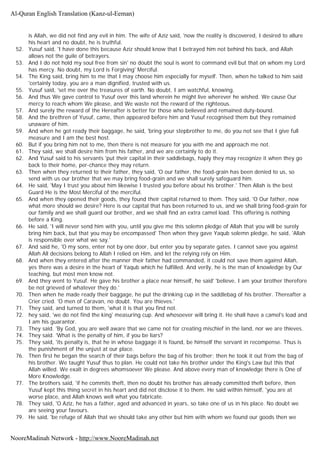 is Allah, we did not find any evil in him. The wife of Aziz said, 'now the reality is discovered, I desired to allure
his heart and no doubt, he is truthful.
52. Yusuf said, 'I have done this because Aziz should know that I betrayed him not behind his back, and Allah
allows not the guile of betrayers.
53. And I do not hold my soul free from sin' no doubt the soul is wont to command evil but that on whom my Lord
has mercy. No doubt, my Lord is Forgiving' Merciful.
54. The King said, bring him to me that I may choose him especially for myself. Then, when he talked to him said
'certainly today, you are a man dignified, trusted with us.
55. Yusuf said, 'set me over the treasures of earth. No doubt, I am watchful, knowing.
56. And thus We gave control to Yusuf over this land wherein he might live wherever he wished. We cause Our
mercy to reach whom We please, and We waste not the reward of the righteous.
57. And surely the reward of the Hereafter is better for those who believed and remained duty-bound.
58. And the brethren of Yusuf, came, then appeared before him and Yusuf recognised them but they remained
unaware of him.
59. And when he got ready their baggage, he said, 'bring your stepbrother to me, do you not see that I give full
measure and I am the best host.
60. But if you bring him not to me, then there is not measure for you with me and approach me not.
61. They said, we shall desire him from his father, and we are certainly to do it.
62. And Yusuf said to his servants 'put their capital in their saddlebags, haply they may recognize it when they go
back to their home, per-chance they may return.
63. Then when they returned to their father, they said, 'O our father, the food-grain has been denied to us, so
send with us our brother that we may bring food-grain and we shall surely safeguard him.
64. He said, 'May I trust you about him likewise I trusted you before about his brother.' Then Allah is the best
Guard He is the Most Merciful of the merciful.
65. And when they opened their goods, they found their capital returned to them. They said, 'O Our father, now
what more should we desire? Here is our capital that has been returned to us, and we shall bring food-grain for
our family and we shall guard our brother, and we shall find an extra camel load. This offering is nothing
before a King.
66. He said, 'I will never send him with you, until you give me this solemn pledge of Allah that you will be surely
bring him back, but that you may be encompassed' Then when they gave Yaqub solemn pledge, he said, 'Allah
is responsible over what we say.'
67. And said he, 'O my sons, enter not by one door, but enter you by separate gates. I cannot save you against
Allah All decisions belong to Allah I relied on Him, and let the relying rely on Him.
68. And when they entered after the manner their father had commanded, it could not save them against Allah,
yes there was a desire in the heart of Yaqub which he fulfilled. And verily, he is the man of knowledge by Our
teaching, but most men know not.
69. And they went to Yusuf. He gave his brother a place near himself, he said' 'believe, I am your brother therefore
be not grieved of whatever they do.'
70. Then when he made ready their baggage, he put the drinking cup in the saddlebag of his brother. Thereafter a
Crier cried. 'O men of Caravan, no doubt. You are thieves.'
71. They said, and turned to them, 'what it is that you find not.
72. hey said, 'we do not find the king' measuring cup. And whosoever will bring it. He shall have a camel's load and
I am his guarantor.
73. They said. 'By God, you are well aware that we came not for creating mischief in the land, nor we are thieves.
74. They said. 'What is the penalty of him, if you be liars?
75. They said, 'its penalty is, that he in whose baggage it is found, be himself the servant in recompense. Thus is
the punishment of the unjust at our place.
76. Then first he began the search of their bags before the bag of his brother; then he took it out from the bag of
his brother. We taught Yusuf thus to plan. He could not take his brother under the King's Law but this that
Allah willed. We exalt in degrees whomsoever We please. And above every man of knowledge there is One of
More Knowledge.
77. The brothers said, 'if he commits theft, then no doubt his brother has already committed theft before, then
Yusuf kept this thing secret in his heart and did not disclose it to them. He said within himself, 'you are at
worse place, and Allah knows well what you fabricate.
78. They said, 'O Aziz, he has a father, aged and advanced in years, so take one of us in his place. No doubt we
are seeing your favours.
79. He said, 'be refuge of Allah that we should take any other but him with whom we found our goods then we
Al-Quran English Translation (Kanz-ul-Eeman)
NooreMadinah Network - http://www.NooreMadinah.net
 