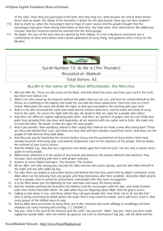 of the cities. Have they not journeyed in the land, that they may see, what became the end of those before
them? And no doubt, the abode of the Hereafter is better for the duty-bound. Have you not then wisdom?
110. And so much so, when the messengers had no hope of outer causes and the people thought that the
messengers had given them wrong information at that time, Our help came, then whomsoever We willed was
rescued. And Our torments cannot be averted from the sinful people.
111. No doubt, the eyes of the wise men are opened by their tidings. It is not a discourse concocted, but a
confirmation of what went before and a detail explanation of every thing, and guidance and a mercy for the
Muslims.
Surah Number 13: Ar-Ra`d (The Thunder)
Revealed at: Makkah
Total Verses: 43
ALLAH in the name of The Most Affectionate, the Merciful.
1. Alif-Lam Mim Ra. These are the verses of the Book, and that which has been sent from your Lord is the truth,
but most men believe not.
2. Allah is He who raised up the heavens without the pillars that you can see, and then He settled Himself on the
throne as is befitting to His Dignity and made the sun and the moon subservient. Each one runs to a term
stated. Allah plans the work and details the signs so that you may believe the meeting with your Lord.
3. And it is He who stretched the earth and made therein anchors and rivers, and He made two kinds of every
fruit in the earth. He covers the night with the day. No doubt in that are signs for a people who reflect.
4. And there are different regions adjoining each other, and there are gardens of grapes and are corn fields and
palm trees growing from one base and separately, all are watered with one water and in fruits, We make one
to excel the other. No doubt, in that are signs for wise people.
5. And if you wonder, then wondrous indeed is their saying that shall we be made a-new after being dust? Those
are they who denied their Lord, and those are they who will have shackles round their necks. And those are the
people of Hell wherein they shall abide.
6. And they ask you for hastening the torment before mercy and the punishment of those before them have
already occurred. And verily your Lord awards forgiveness even on the injustices of the people. And no doubt,
the torment of your Lord is severe.
7. And the infidels say, 'why has not a sign been sent down upon him from his Lord. You are only a warner and a
guide to every people.
8. Allah knows whatever is in the womb of any female and whatever the wombs diminish and whatever they
increase. And everything with Him is with proper estimate.
9. Knower of every hidden and open, The Greatest, The Exalted.
10. All are alike, one who among you conceals his talks and one who utters openly, and one who hides himself in
the night and one who walks by day.
11. For man there are angels in succession before and behind him that they watch him by Allah's command, verily
Allah alters not His blessing from any people until they themselves alter their condition. And when Allah desires
evil to a people, then it cannot be turned back, and besides Him they have no supporter.
12. It is He Who shows you the lightning for fear and hope and raises the heavy clouds.
13. And the thunder praising Him proclaims His Holiness and the messengers with His awe, and sends thunder-
bolts then smites therewith whom. He wills while they are disputing about Allah. And His grip is severe.
14. Calling to Him alone is true, and those whom they call upon beside Him, hear them not at all, but like him '
who is sitting stretching his hands before the water that it may reach his mouth, and it will never reach it. And
every prayer of the infidels loses its way.
15. And to Allah alone prostrates as many there are in the. Heavens and earth willingly or unwillingly and their
shadows too every morning and evening. [^] (SAJDA) 2.
16. Say you, 'who is the Lord of the heavens and the earth. Say yourself, ''Allah'. Say you, 'Have you then made
supporters beside Allah, who can neither do good or evil even to themselves? Say you; will the blind and the
Al-Quran English Translation (Kanz-ul-Eeman)
NooreMadinah Network - http://www.NooreMadinah.net
 