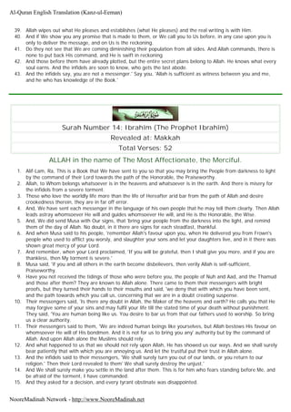 39. Allah wipes out what He pleases and establishes (what He pleases) and the real writing is with Him.
40. And if We show you any promise that is made to them, or We call you to Us before, in any case upon you is
only to deliver the message, and on Us is the reckoning.
41. Do they not see that We are coming diminishing their population from all sides. And Allah commands, there is
none to put back His command, and He is swift in reckoning
42. And those before them have already plotted, but the entire secret plans belong to Allah. He knows what every
soul earns. And the infidels are soon to know, who gets the last abode.
43. And the infidels say, you are not a messenger.' Say you, 'Allah is sufficient as witness between you and me,
and he who has knowledge of the Book.'
Surah Number 14: Ibrahîm (The Prophet Ibrahîm)
Revealed at: Makkah
Total Verses: 52
ALLAH in the name of The Most Affectionate, the Merciful.
1. Alif-Lam, Ra, This is a Book that We have sent to you so that you may bring the People from darkness to light
by the command of their Lord towards the path of the Honorable, the Praiseworthy.
2. Allah, to Whom belongs whatsoever is in the heavens and whatsoever is in the earth. And there is misery for
the infidels from a severe torment.
3. Those who love the worldly life more than the life of Hereafter arid bar from the path of Allah and desire
crookedness therein, they are in far off error.
4. And, We have sent each messenger in the language of his own people that he may tell them clearly. Then Allah
leads astray whomsoever He will and guides whomsoever He will, and He is the Honorable, the Wise.
5. And, We did send Musa with Our signs, that 'bring your people from the darkness into the light, and remind
them of the day of Allah. No doubt, in it there are signs for each steadfast, thankful.
6. And when Musa said to his people, 'remember Allah's favour upon you, when He delivered you from Frown's
people who used to afflict you worsly, and slaughter your sons and let your daughters live, and in it there was
shown great mercy of your Lord.
7. And remember, when your Lord proclaimed, 'If you will be grateful, then I shall give you more, and if you are
thankless, then My torment is severe.'
8. Musa said, 'if you and all others in the earth become disbelievers, then verily Allah is self-sufficient,
Praiseworthy.
9. Have you not received the tidings of those who were before you, the people of Nuh and Aad, and the Thamud
and those after them? They are known to Allah alone. There came to them their messengers with bright
proofs, but they turned their hands to their mouths and said, 'we deny that with which you have been sent,
and the path towards which you call us, concerning that we are in a doubt creating suspense.
10. Their messengers said, 'Is there any doubt in Allah, the Maker of the heavens and earth? He calls you that He
may forgive some of your sins and may fulfil your life till the stated time of your death without punishment.
They said, 'You are human being like us. You desire to bar us from that our fathers used to worship. So bring
us a clear authority.
11. Their messengers said to them, 'We are indeed human beings like yourselves, but Allah bestows His favour on
whomsoever He will of His bondmen. And it is not for us to bring you any' authority but by the command of
Allah. And upon Allah alone the Muslims should rely.
12. And what happened to us that we should not rely upon Allah, He has showed us our ways. And we shall surely
bear patiently that with which you are annoying us. And let the trustful put their trust in Allah alone.
13. And the infidels said to their messengers, 'We shall surely turn you out of our lands, or you return to our
religion.' Then their Lord revealed to them' We shall surely destroy the unjust.'
14. And We shall surely make you settle in the land after them. This is for him who fears standing before Me, and
be afraid of the torment, I have commanded.
15. And they asked for a decision, and every tyrant obstinate was disappointed.
Al-Quran English Translation (Kanz-ul-Eeman)
NooreMadinah Network - http://www.NooreMadinah.net
 