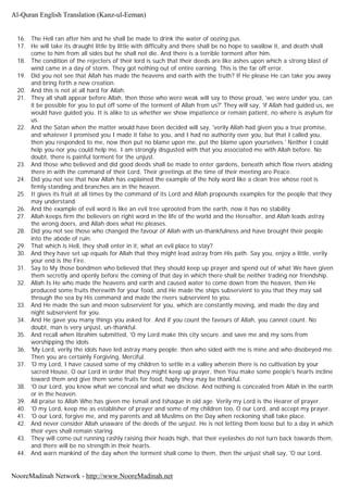 16. The Hell ran after him and he shall be made to drink the water of oozing pus.
17. He will take its draught little by little with difficulty and there shall be no hope to swallow it, and death shall
come to him from all sides but he shall not die. And there is a terrible torment after him.
18. The condition of the rejecters of their lord is such that their deeds are like ashes upon which a strong blast of
wind came in a day of storm. They got nothing out of entire earning. This is the far off error.
19. Did you not see that Allah has made the heavens and earth with the truth? If He please He can take you away
and bring forth a new creation.
20. And this is not at all hard for Allah.
21. They all shall appear before Allah, then those who were weak will say to those proud, 'we were under you, can
it be possible for you to put off some of the torment of Allah from us?' They will say, 'if Allah had guided us, we
would have guided you. It is alike to us whether we show impatience or remain patient, no where is asylum for
us.
22. And the Satan when the matter would have been decided will say, 'verily Allah had given you a true promise,
and whatever I promised you I made it false to you, and I had no authority over you, but that I called you,
then you responded to me, now then put no blame upon me, put the blame upon yourselves.' Neither I could
help you nor you could help me. I am strongly disgusted with that you associated me with Allah before. No
doubt, there is painful torment for the unjust.
23. And those who believed and did good deeds shall be made to enter gardens, beneath which flow rivers abiding
there in with the command of their Lord. Their greetings at the time of their meeting are Peace.
24. Did you not see that how Allah has explained the example of the holy word like a clean tree whose root is
firmly standing and branches are in the heaven.
25. It gives its fruit at all times by the command of its Lord and Allah propounds examples for the people that they
may understand.
26. And the example of evil word is like an evil tree uprooted from the earth, now it has no stability.
27. Allah keeps firm the believers on right word in the life of the world and the Hereafter, and Allah leads astray
the wrong doers, and Allah does what He pleases.
28. Did you not see those who changed the favour of Allah with un-thankfulness and have brought their people
into the abode of ruin.
29. That which is Hell, they shall enter in it, what an evil place to stay?
30. And they have set up equals for Allah that they might lead astray from His path. Say you, enjoy a little, verily
your end is the Fire.
31. Say to My those bondmen who believed that they should keep up prayer and spend out of what We have given
them secretly and openly before the coming of that day in which there shall be neither trading nor friendship.
32. Allah Is He who made the heavens and earth and caused water to come down from the heaven, then He
produced some fruits therewith for your food, and He made the ships subservient to you that they may sail
through the sea by His command and made the rivers subservient to you.
33. And He made the sun and moon subservient for you, which are constantly moving, and made the day and
night subservient for you.
34. And He gave you many things you asked for. And if you count the favours of Allah, you cannot count. No
doubt, man is very unjust, un-thankful.
35. And recall when Ibrahim submitted, 'O my Lord make this city secure. and save me and my sons from
worshipping the idols.
36. 'My Lord, verily the idols have led astray many people. then who sided with me is mine and who disobeyed me.
Then you are certainly Forgiving, Merciful.
37. 'O my Lord, I have caused some of my children to settle in a valley wherein there is no cultivation by your
sacred House, O our Lord in order that they might keep up prayer, then You make some people's hearts incline
toward them and give them some fruits for food, haply they may be thankful.
38. 'O our Lord, you know what we conceal and what we disclose. And nothing is concealed from Allah in the earth
or in the heaven.
39. All praise to Allah Who has given me Ismail and Ishaque in old age. Verily my Lord is the Hearer of prayer.
40. 'O my Lord, keep me as establisher of prayer and some of my children too, O our Lord, and accept my prayer.
41. 'O our Lord, forgive me, and my parents and all Muslims on the Day when reckoning shall take place.
42. And never consider Allah unaware of the deeds of the unjust. He is not letting them loose but to a day in which
their eyes shall remain staring.
43. They will come out running rashly raising their heads high, that their eyelashes do not turn back towards them,
and there will be no strength in their hearts.
44. And warn mankind of the day when the torment shall come to them, then the unjust shall say, 'O our Lord,
Al-Quran English Translation (Kanz-ul-Eeman)
NooreMadinah Network - http://www.NooreMadinah.net
 