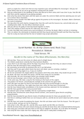 grant us respite for a short term that we may respond to your call and follow the messengers'. Did you not
swear before that we are not to go anywhere moving from the world?
45. And you settled down in the dwellings of those who did evil to them selves and it was clear to you, how We did
with them and We explained to you giving examples.
46. And verily they devise their plans and their plans are under the control of Allah and their planning was not such
as to remove these mountains.
47. Therefore never consider that Allah will go against His promise to His messengers. No doubt, Allah is Dominant,
the Lord of retribution.
48. The day when the earth shall be changed other than this earth and the heavens too, and all shall come out
standing before Allah, the One Who is Dominant overall.
49. And you will see the guilty on that Day bound together in chains.
50. Their shirt shall be of pitch and the fire shall cover their faces.
51. In order that Allah may reward every soul according to its earning. No doubt, Allah is not late in reckoning.
52. This is to deliver the commands to mankind and that they may be warned therewith and that they may know
that He is only one God and that the men of wisdom may accept admonition.
Surah Number 15: Al-Hijr (Stone land, Rock City)
Revealed at: Makkah
Total Verses: 99
ALLAH in the name of The Most Affectionate, the Merciful.
1. Alif-Lam-Raa. These are the verses of a Book and of a Bright Quran.
2. The infidels would desire ardently that they had been Muslims.
3. Leave them to eat and enjoy and let the hope may amuse them now then they are about to know.
4. And the town We destroyed it had a writing known
5. No community can precede its promised time nor it can fall behind.
6. And they said 'O you upon whom Quran has been sent down, you are certainly a madman.'
7. 'Why don't you bring angels to us, if you are truthful.'
8. We do not send down the angels without any purpose and if they come down, they would not get a time.
9. No doubt, We have sent down this Quran, and We most surely are its Guardian.
10. And assuredly. We sent messengers before you amongst earlier peoples.
11. And not any messenger came to them, but they mocked at him.
12. In the same way, We make a way for this mockery in the hearts of the culprits.
13. They believe not therein. and already the example of the ancients has gone forth.
14. And if We open any door for them in the heaven that they may ascend through it in the day.
15. Even then they would say, 'Our sights have been tied, rather we have been mesmerized.'
16. And We have indeed made constellations in the heaven and have adorned it for the beholders.
17. And We have guarded it from every accursed Satan.
18. But whoever goes to hear stealthily, then he is pursued by a bright flame.
19. And We have stretched the earth and put therein anchors, and caused to grow therein everything
proportionately.
20. And We have provided for you therein means of livelihood and also for those you provide not for
21. And there is nothing of which there are not treasures with Us, and We do not send it down but with a known
measure.
22. And We have sent winds fecundating the clouds, then We sent down water from the heaven. Then We gave it
to you to drink, and you are not its treasurers.
23. And verily it is We, Who give life, and We Who cause death and We Who are Inheritor.
24. And We do know those who went ahead among you and We do know those who remained behind among you.
25. And verily your Lord alone will raise them on the Day of Judgment. No doubt, He is the Wise the Knowing.
26. And verily We have made man from ringing clay, which was in reality black smelling mud.
Al-Quran English Translation (Kanz-ul-Eeman)
NooreMadinah Network - http://www.NooreMadinah.net
 