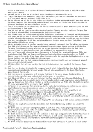 are but in total schism. So, O beloved, prophet! Soon Allah will suffice you on behalf of them. He is alone
Hearing and Knowing.
138. We took the dye of Allah and whose dye is better than Allah and We worship Him alone.
139. Say you! 'Do you dispute about Allah, though He is our Lord and yours too; and our doings are with us and
your doings with you, and we belong totally to Him alone.
140. On the contrary, you say like this, that Ibrahim, and Ismail and Ishaque and Yaqoob and his sons were Jews or
Christians; say then, 'have you more knowledge or Allah,' and who is more unjust than he who conceals' the
testimony and Allah is not unmindful of your doings.
141. That is a community that has passed away, for them is their earning and for you is your earning and you shall
not be questioned of their works.
142. Now the fools will say: 'who has turned the Muslims from their Qibla on which they had been? Say you: 'East
and West all belong to Allah; He guides whom He likes to the right path.
143. And thus We made you exalted among all nations that you may be witnesses to the people and this Messenger
your guard and witness. And O, beloved! We had not made that Qibla upon which you had been before, but to
see who follows the Messenger and who turns back upon his heals. And verily, indeed it was hard, but to those
who were guided by Allah. And it does not behave Allah that He might waste your faith: Verily Allah is very
Kind and Merciful to human beings.
144. We are seeing the turning of your face towards heaven repeatedly; necessarily then We will turn you towards
that Qibla which pleases you. Turn your face towards the sacred mosque (Kaaba) just now; and O Muslims!
Turn your faces towards the same, whenever you be. And those who; have been given the Book know
necessarily, that this is the truth from their Lord, and Allah is not unaware of their doings.
145. And even if you should, bring every sign to those people of the Book, they would not follow your Qibla: And
you follow not their Qibla; and they are not followers of each other Qibla among themselves too. And (O
listener, whoever he may be) if you should follow their desires after the knowledge that has been given to you,
then at that time, you shall surely be of the transgressors.
146. Those whom We gave the Book recognise this prophet as man recognises his sons and no doubt, a group of
them conceal the truth knowingly.
147. (O Listener) It is the truth from your Lord (or the truth is that which is from your Lord) then beware! Doubt
not.
148. And there is a direction of inclination for every one towards which, he turns his face; then desire that you may
surpass others in good deeds. Wherever you be, Allah will bring you all together. No doubt, Allah has the
power to do all that He wills.
149. And from where so ever you come forth turn your face towards the sacred Mosque (Kaaba) and that is
necessarily, the truth from your Lord and Allah is not unaware of your doings.
150. And O beloved! When so-ever you come forth turn your face towards the sacred Mosque (Kaaba) And O
Muslims! Turn your faces towards the same, wherever you be, so that people may have no argument against
you, but those among them who do injustice, so fear them not and fear Me. And it is for this that I may perfect
My favour upon you and that you may be rightly guided.
151. As We sent in you Messenger from among you, that he recites Our signs to you and purifies you and teaches
you the Book and mature knowledge and teaches you that which you did not know.
152. Therefore remember Me, I shall remember you, and accept My right and do not be ungrateful to Me.
153. O Believers! Seek help with patience and prayer; no doubt, Allah is with the Patients.
154. And say not those who are killed in the path of Allah as dead; but they are alive yes, you are unaware.
155. And necessarily, We shall put you to test with something of fear and hunger and with some loss of wealth and
lives and fruits; and give glad tidings to the patient.
156. That when any calamity comes to them, then they say "We are belongings of Allah and we are to return to Him
alone."
157. These are the people on whom are the benediction from their Lord and mercy; and they are only on the
guidance.
158. No doubt, Safa and Marwa are among the symbols of Allah, then whose makes pilgrimage to this House or
performs "Umra", there is no sin for him that he may go round both, and who so does any good voluntarily,
then Allah is Appreciating and All-knowing.
159. No doubt, those who conceal what We have sent down of clear signs and guidance after that We have made it
clear in the Book for the people, on them there is the curse of Allah and the curse of those who curse.
160. But those who repent and amend and make manifest then I shall accept their repentance and I am the only
Relenting Merciful.
161. No doubt, those who disbelieved and died as disbeliveers on them is the curse of Allah and of Angels and of
Al-Quran English Translation (Kanz-ul-Eeman)
NooreMadinah Network - http://www.NooreMadinah.net
 