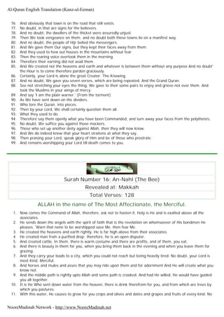 76. And obviously that town is on the road that still exists.
77. No doubt, in that are signs for the believers.
78. And no doubt, the dwellers of the thicket were assuredly unjust.
79. Then We took vengeance on them; and no doubt both these towns lie on a manifest way.
80. And no doubt, the people of Hijr belied the messengers.
81. And We gave them Our signs, but they kept their faces away from them.
82. And they used to hew out houses in the mountains without fear.
83. Then the roaring voice overtook them in the morning.
84. Therefore their earning did not avail them.
85. And We created not the heavens and earth and whatever is between them without any purpose And no doubt'
the Hour is to come therefore pardon graciously.
86. Certainly, your Lord is alone the great Creator. The Knowing.
87. And no doubt, We gave you seven verses, which are being repeated. And the Grand Quran.
88. See not stretching your eyes the thing, We gave to their some pairs to enjoy and grieve not over them. And
took the Muslims in your wings of mercy.
89. And say 'I am the plain warner.' (From the torment)
90. As We have sent down on the dividers.
91. Who tore the Quran. into pieces.
92. Then by your Lord, We shall certainly question them all.
93. What they used to do.
94. Therefore say them openly what you have been Commanded, and turn away your faces from the polytheists.
95. No doubt, We suffice you against those mockers.
96. Those who set up another deity against Allah, then they will now know.
97. And We do indeed know that your heart straitens at what they say.
98. Then praising your Lord, speak glory of Him and be of those who prostrate.
99. And remains worshipping your Lord till death comes to you.
Surah Number 16: An-Nahl (The Bee)
Revealed at: Makkah
Total Verses: 128
ALLAH in the name of The Most Affectionate, the Merciful.
1. Now comes the Command of Allah, therefore, ask not to hasten it. Holy is He and is exalted above all the
associates.
2. He sends down the angels with the spirit of faith that is the revelation on whomsoever of His bondmen He
pleases. 'Warn that none to be worshipped save Me. then fear Me.
3. He created the heavens and earth rightly. He is far high above from their associates.
4. He created man from a purified drop; therefore, he is an open disputer.
5. And created cattle, In them, there is warm costume and there are profits, and of them, you eat.
6. And there is beauty in them for you, when you bring them back in the evening and when you leave them for
grazing.
7. And they carry your loads to a city, which you could not reach but being heavily tired. No doubt, your Lord is
most Kind, Merciful.
8. And horses and mules and asses that you may ride upon them and for adornment And He will create what you
know not.
9. And the middle path is rightly upto Allah and some path is crooked. And had He willed, He would have guided
you all together.
10. It is He Who sent down water from the heaven, there is drink therefrom for you, and from which are trees by
which you pastures.
11. With this water, He causes to grow for you crops and olives and dates and grapes and fruits of every kind. No
Al-Quran English Translation (Kanz-ul-Eeman)
NooreMadinah Network - http://www.NooreMadinah.net
 