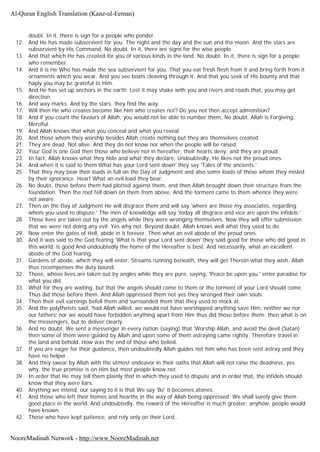 doubt. In it, there is sign for a people who ponder.
12. And He has made subservient for you. The night and the day and the sun and the moon. And the stars are
subservient by His Command. No doubt. In it, there are signs for the wise people.
13. And that which He has created for you of various kinds in the land. No doubt. In it, there is sign for a people
who remember.
14. And it is He Who has made the sea subservient for you. That you eat fresh flesh from it and bring forth from it
ornaments which you wear. And you see boats cleaving through it. And that you seek of His bounty and that
haply you may be grateful to Him.
15. And He has set up anchors in the earth. Lest it may shake with you and rivers and roads that, you may get
direction.
16. And way marks. And by the stars, they find the way.
17. Will then He who creates become like him who creates not? Do you not then accept admonition?
18. And if you count the favours of Allah, you would not be able to number them, No doubt. Allah is Forgiving,
Merciful.
19. And Allah knows that what you conceal and what you reveal.
20. And those whom they worship besides Allah create nothing but they are themselves created.
21. They are dead. Not alive. And they do not know nor when the people will be raised.
22. Your God is one God then those who believe not in hereafter, their hearts deny, and they are proud.
23. In fact, Allah knows what they hide and what they declare. Undoubtedly, He likes not the proud ones.
24. And when it is said to them What has your Lord sent down' they say 'Tales of the ancients.'
25. That they may bear their loads in full on the Day of Judgment and also some loads of those whom they misled
by their ignorance. Hear! What an evil load they bear.
26. No doubt, those before them had plotted against them, and then Allah brought down their structure from the
foundation. Then the roof fell down on them from above. And the torment came to them whence they were
not aware.
27. Then on the Day of Judgment He will disgrace them and will say 'where are those my associates, regarding
whom you used to dispute.' The men of knowledge will say 'today all disgrace and vice are upon the infidels.'
28. Those lives are taken out by the angels while they were wronging themselves. Now they will offer submission
that we were not doing any evil. Yes why not. Beyond doubt, Allah knows well what they used to do.
29. Now enter the gates of Hell, abide in it forever. Then what an evil abode of the proud ones.
30. And it was said to the God fearing 'What is that your Lord sent down' they said good for those who did good in
this world. is good And undoubtedly the home of the Hereafter is best. And necessarily, what an excellent
abode of the God fearing.
31. Gardens of abode, which they will enter. Streams running beneath, they will get Therein what they wish. Allah
thus recompenses the duty bound.
32. Those, whose lives are taken out by angles while they are pure, saying, 'Peace be upon you.' enter paradise for
what you did.
33. What for they are waiting, but that the angels should come to them or the torment of your Lord should come.
Thus did those before them. And Allah oppressed them not yes they wronged their own souls.
34. Then their evil earnings befell them and surrounded them that they used to mock at.
35. And the polytheists said, 'had Allah willed, we would not have worshipped anything save Him, neither we nor
our fathers' nor we would have forbidden anything apart from Him thus did those before them; then what is on
the messengers, but to deliver clearly.
36. And no doubt, We sent a messenger in every nation (saying) that 'Worship Allah, and avoid the devil (Satan)
then some of them were guided by Allah and upon some of them astraying came rightly. Therefore travel in
the land and behold. How was the end of those who belied.
37. If you are eager for their guidance, then undoubtedly Allah guides not him who has been sent astray and they
have no helper.
38. And they swear by Allah with the utmost endeavor in their oaths that Allah will not raise the deadness, yes
why, the true promise is on Him but most people know not.
39. In order that He may tell them plainly that in which they used to dispute and in order that, the infidels should
know that they were liars.
40. Anything we intend, our saying to it is that We say 'Be' it becomes atones.
41. And those who left their homes and hearths in the way of Allah being oppressed. We shall surely give them
good place in the world. And undoubtedly, the reward of the Hereafter is much greater; anyhow, people would
have known.
42. Those who have kept patience, and rely only on their Lord..
Al-Quran English Translation (Kanz-ul-Eeman)
NooreMadinah Network - http://www.NooreMadinah.net
 