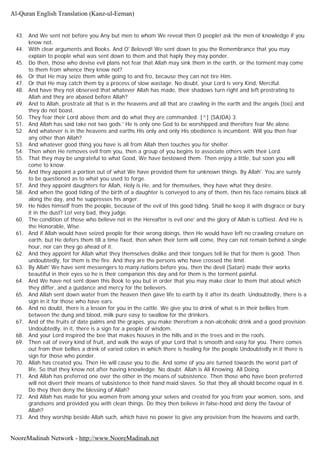 43. And We sent not before you Any but men to whom We reveal then O people! ask the men of knowledge if you
know not.
44. With clear arguments and Books. And O' Beloved! We sent down to you the Remembrance that you may
explain to people what was sent down to them and that haply they may ponder.
45. Do then, those who devise evil plans not fear that Allah may sink them in the earth, or the torment may come
to them from whence they know not?
46. Or that He may seize them while going to and fro, because they can not tire Him.
47. Or that He may catch them by a process of slow wastage. No doubt, your Lord is very Kind, Merciful.
48. And have they not observed that whatever Allah has made, their shadows turn right and left prostrating to
Allah and they are abased before Allah?
49. And to Allah, prostrate all that is in the heavens and all that are crawling in the earth and the angels (too) and
they do not boast.
50. They fear their Lord above them and do what they are commanded. [^] (SAJDA) 3.
51. And Allah has said take not two gods.' He is only one God to be worshipped and therefore fear Me alone.
52. And whatever is in the heavens and earths His only and only His obedience is incumbent. Will you then fear
any other than Allah?
53. And whatever good thing you have is all from Allah then touches you for shelter.
54. Then when He removes evil from you, then a group of you begins to associate others with their Lord.
55. That they may be ungrateful to what Good, We have bestowed them. Then enjoy a little, but soon you will
come to know.
56. And they appoint a portion out of what We have provided them for unknown things. By Allah'. You are surely
to be questioned as to what you used to forge.
57. And they appoint daughters for Allah, Holy is He, and for themselves, they have what they desire.
58. And when the good tiding of the birth of a daughter is conveyed to any of them, then his face remains black all
along the day, and he suppresses his anger.
59. He hides himself from the people, because of the evil of this good tiding. Shall he keep it with disgrace or bury
it in the dust? Lo! very bad, they judge.
60. The condition of those who believe not in the Hereafter is evil one' and the glory of Allah is Loftiest. And He is
the Honorable, Wise.
61. And if Allah would have seized people for their wrong doings, then He would have left no crawling creature on
earth, but He defers them till a time fixed, then when their term will come, they can not remain behind a single
hour, nor can they go ahead of it.
62. And they appoint for Allah what they themselves dislike and their tongues tell lie that for them is good. Then
undoubtedly, for them is the fire. And they are the persons who have crossed the limit.
63. By Allah' We have sent messengers to many nations before you, then the devil (Satan) made their works
beautiful in their eyes so he is their companion this day and for them is the torment painful.
64. And We have not sent down this Book to you but in order that you may make clear to them that about which
they differ, and a guidance and mercy for the believers.
65. And Allah sent down water from the heaven then gave life to earth by it after its death. Undoubtedly, there is a
sign in it for those who have ears.
66. And no doubt, there is a lesson for you in the cattle. We give you to drink of what is in their bellies from
between the dung and blood, milk pure easy to swallow for the drinkers.
67. And of the fruits of date palms and the grapes, you make therefrom a non-alcoholic drink and a good provision.
Undoubtedly, in it, there is a sign for a people of wisdom.
68. And your Lord inspired the bee that makes houses in the hills and in the trees and in the roofs.
69. Then eat of every kind of fruit, and walk the ways of your Lord that is smooth and easy for you. There comes
out from their bellies a drink of varied colors in which there is healing for the people Undoubtedly in it there is
sign for those who ponder.
70. Allah has created you. Then He will cause you to die. And some of you are turned towards the worst part of
life. So that they know not after having knowledge. No doubt. Allah is All Knowing. All Doing.
71. And Allah has preferred one over the other in the means of subsistence. Then those who have been preferred
will not divert their means of subsistence to their hand maid slaves. So that they all should become equal in it.
Do they then deny the blessing of Allah?
72. And Allah has made for you women from among your selves and created for you from your women, sons, and
grandsons and provided you with clean things. Do they then believe in false-hood and deny the favour of
Allah?
73. And they worship beside Allah such, which have no power to give any provision from the heavens and earth,
Al-Quran English Translation (Kanz-ul-Eeman)
NooreMadinah Network - http://www.NooreMadinah.net
 