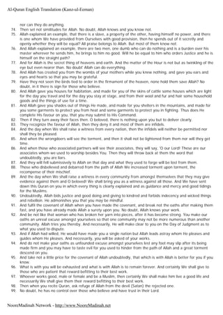 nor can they do anything.
74. Then set not similitudes for Allah. No doubt, Allah knows and you know not.
75. Allah explained an example, that there is a slave, a property of the other, having himself no power, and there
is one whom We have provided from Ourselves with good provision, then he spends out of it secretly and
openly whether they will be equal? All praise belongs to Allah. But most of them know not.
76. And Allah explained an example, there are two men, one dumb who can do nothing and is a burden over his
master wherever he sends him, he brings to him no good. Will he be equal to him who orders Justice and he is
himself on the straight path?
77. And for Allah is the secret thing of heavens and earth. And the matter of the Hour is not but as twinkling of the
eye but even nearer than. No doubt' Allah can do everything.
78. And Allah has created you from the wombs of your mothers while you knew nothing, and gave you ears and
eyes and hearts so that you may be grateful.
79. Have they not seen the birds tied to order in the firmament of the heaven, none hold them save Allah? No
doubt, in it there is sign for those who believe.
80. And Allah gave you houses for habitation, and made for you of the skins of cattle some houses which are light
for the day you travel and for the day you stay at stage, and from their wool and fur and hair some household
goods and the things of use for a time.
81. And Allah gave you shades out of things He made, and made for you shelters in the mountains, and made for
you some garments to protect you from heat and some garments to protect you in fighting. Thus does He
complete His favour on you, that you may submit to His Command.
82. Then if they turn away their faces then. O beloved, there is nothing upon you but to deliver clearly.
83. They recognize the favour of Allah, then they deny it and most of them are infidels.
84. And the day when We shall raise a witness from every nation, then the infidels will neither be permitted nor
shall they be pleased.
85. And when the wrongdoers will see the torment, and then it shall not be lightened from them nor will they get
time.
86. And when those who associated partners will see their associates, they will say, 'O our Lord! These are our
associates whom we used to worship besides You. Then they will throw back at them the word that
undoubtedly, you are liars.
87. And they will fell submissively to Allah on that day and what they used to forge will be lost from them.
88. Those who disbelieved and debarred from the path of Allah We increased torment upon torment, the
recompense of their mischief.
89. And the day when We shall raise a witness in every community from amongst themselves that they may give
evidence against them and O beloved! We shall bring you as a witness against all those. And We have sent
down this Quran on you in which every thing is clearly explained and as guidance and mercy and good tidings
for the Muslims.
90. Undoubtedly, Allah bids justice and good doing and giving to kindred and forbids indecency and wicked things
and rebellion. He admonishes you that you may be mindful.
91. And fulfil the covenant of Allah when you have made the covenant, and break not the oaths after making them
fast, and you have already made Allah a surety upon you. No doubt, Allah knows your work.
92. And be not like that woman who has broken her yarn into pieces, after it has become strong. You make our
oaths an unreal excuse amongst yourselves so that one community may not be more numerous than another
community. Allah tries you thereby. And necessarily, He will make clear to you on the Day of Judgment as to
what you used to dispute.
93. And if Allah had willed, He would have made you a single nation but Allah leads astray whom He pleases and
guides whom He pleases. And necessarily, you will be asked of your works.
94. And do not make your oaths as unfounded excuse amongst yourselves lest any foot may slip after its being
made firm and you may have to taste evil for you used to hinder from the path of Allah and a great torment
descend on you.
95. And take not a little price for the covenant of Allah undoubtedly, that which is with Allah is better for you if you
know.
96. What is with you will be exhausted and what is with Allah is to remain forever. And certainly We shall give to
those who are patient that reward befitting to their best work.
97. Whoever works good, male or female and be a Muslim, then certainly We shall make him live a good life and
necessarily We shall give them their reward befitting to their best work.
98. Then when you recite Quran, ask refuge of Allah from the devil (Satan) the rejected one.
99. No doubt, he has no control over those who believe and have trust in their Lord.
Al-Quran English Translation (Kanz-ul-Eeman)
NooreMadinah Network - http://www.NooreMadinah.net
 