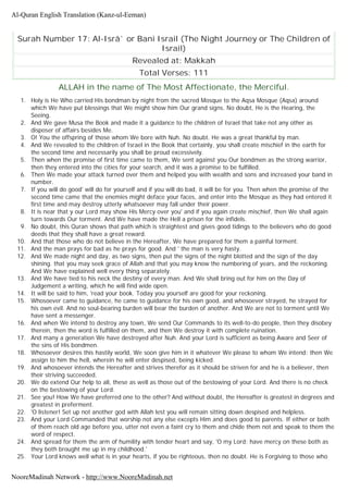 Surah Number 17: Al-Isrâ` or Bani Israil (The Night Journey or The Children of
Israil)
Revealed at: Makkah
Total Verses: 111
ALLAH in the name of The Most Affectionate, the Merciful.
1. Holy is He Who carried His bondman by night from the sacred Mosque to the Aqsa Mosque (Aqsa) around
which We have put blessings that We might show him Our grand signs. No doubt, He is the Hearing, the
Seeing.
2. And We gave Musa the Book and made it a guidance to the children of Israel that take not any other as
disposer of affairs besides Me.
3. O! You the offspring of those whom We bore with Nuh. No doubt. He was a great thankful by man.
4. And We revealed to the children of Israel in the Book that certainly, you shall create mischief in the earth for
the second time and necessarily you shall be proud excessively.
5. Then when the promise of first time came to them, We sent against you Our bondmen as the strong warrior,
then they entered into the cities for your search, and it was a promise to be fulfilled.
6. Then We made your attack turned over them and helped you with wealth and sons and increased your band in
number.
7. If you will do good' will do for yourself and if you will do bad, it will be for you. Then when the promise of the
second time came that the enemies might deface your faces, and enter into the Mosque as they had entered it
first time and may destroy utterly whatsoever may fall under their power.
8. It is near that y our Lord may show His Mercy over you' and if you again create mischief, then We shall again
turn towards Our torment. And We have made the Hell a prison for the infidels.
9. No doubt, this Quran shows that path which is straightest and gives good tidings to the believers who do good
deeds that they shall have a great reward.
10. And that those who do not believe in the Hereafter, We have prepared for them a painful torment.
11. And the man prays for bad as he prays for good. And ' the man is very hasty.
12. And We made night and day, as two signs, then put the signs of the night blotted and the sign of the day
shining. that you may seek grace of Allah and that you may know the numbering of years, and the reckoning.
And We have explained well every thing separately.
13. And We have tied to his neck the destiny of every man. And We shall bring out for him on the Day of
Judgement a writing, which he will find wide open.
14. It will be said to him, 'read your book. Today you yourself are good for your reckoning.
15. Whosoever came to guidance, he came to guidance for his own good, and whosoever strayed, he strayed for
his own evil. And no soul-bearing burden will bear the burden of another. And We are not to torment until We
have sent a messenger.
16. And when We intend to destroy any town, We send Our Commands to its well-to-do people, then they disobey
therein, then the word is fulfilled on them, and then We destroy it with complete ruination.
17. And many a generation We have destroyed after Nuh. And your Lord is sufficient as being Aware and Seer of
the sins of His bondmen.
18. Whosoever desires this hastily world, We soon give him in it whatever We please to whom We intend; then We
assign to him the hell, wherein he will enter despised, being kicked.
19. And whosoever intends the Hereafter and strives therefor as it should be striven for and he is a believer, then
their striving succeeded.
20. We do extend Our help to all, these as well as those out of the bestowing of your Lord. And there is no check
on the bestowing of your Lord.
21. See you! How We have preferred one to the other? And without doubt, the Hereafter is greatest in degrees and
greatest in preferment.
22. 'O listener! Set up not another god with Allah lest you will remain sitting down despised and helpless.
23. And your Lord Commanded that worship not any else excepts Him and does good to parents. If either or both
of them reach old age before you, utter not even a faint cry to them and chide them not and speak to them the
word of respect.
24. And spread for them the arm of humility with tender heart and say, 'O my Lord; have mercy on these both as
they both brought me up in my childhood.'
25. Your Lord knows well what is in your hearts, if you be righteous, then no doubt. He is Forgiving to those who
Al-Quran English Translation (Kanz-ul-Eeman)
NooreMadinah Network - http://www.NooreMadinah.net
 
