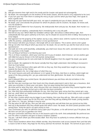 repent.
26. And give kinsmen their right and to the needy and the traveler and spend not extravagantly.
27. No doubt, the extravagants are the brothers of the Devils (Satan). And the devil is very ungrateful to his Lord.
28. If you turn your face from them in seeking the mercy of your Lord for which you have hope, then speak to
them a gentle word.
29. And keep not your hand tied with your neck, nor open it completely lest you sit down, blamed, tired.
30. No doubt, your Lord extends the provision for whom He pleases and He straitens. No doubt, He knows well,
sees His bondmen.
31. And kill not your children for fear of poverty; We shall provide them and you too. No doubt, their murder is a
great error.
32. And approach not adultery, undoubtedly that is immodesty and a very vile path.
33. And kill not any soul. Which Allah has forbidden without right. And whoso is killed without right, then
undoubtedly We have given authority to his heirs, but he should not exceed the limit in killing. Necessarily he is
to be helped.
34. And approach not the property of the orphan, but by a way, which is best. Until he reaches his maturity and
fulfils the promise, undoubtedly the promise is to be questioned of.
35. And measure full when you measure. And weigh with an even balance. This is better and its end is good.
36. And go not after that thing of which you know not. No doubt, the ear and the eye and the heart all are to be
questioned of.
37. And walk not in the earth boastfully, undoubtedly, you shall never cleave the earth, and shall never reach to
the mountains in the height.
38. The evil thing of all these is not liked by your Lord.
39. This is of those revelations, which your Lord has sent to you of wisdom. And O listener; set not another god
with Allah lest you be thrown in the hell taunted, being kicked.
40. Has your Lord picked you for sons and made for Himself daughters from the angels? No doubt, you speak
boastfully.
41. And no doubt, We explained in this Quran variedly that they might understand. And nothing is increased in
them by it but hatted.
42. Say you, 'If there had been other gods with Him as they say, then they would have sought out any way
towards the Owner of the Throne.
43. Holy and Exalted is He, He is High above of what they say.
44. The seven heavens and earth and whoever is in it speak of His Glory. And there is nothing, which might not
speak of His Glory praising Him; yes you understand not their glorification. No doubt, He is Forbearing,
Forgiving.
45. And O beloved! When you recited Quran, We placed between you and those who do not believe in the
Hereafter a hidden veil.
46. And We have put coverings over their hearts lest they should understand it and in their ears a heaviness. And
when you remember in Quran your Lord alone, they run away fuming their back hatefully.
47. We know well for what they hear, when they put their ears towards you and when they counsel together when
the unjust say, 'you follow not but such a man who has been enchanted.'
48. See, how they have profounded similitudes for you, then they have gone astray that they cannot get a way.
49. And say, what! When we shall become bones and broken particles, shall we be raised really as new creation?
50. Say you, be stones or iron.
51. Or any other creation which may be bigger in your thinking, then now they will say, 'Who will create us again.
Say you, 'He Who created' you for the first time, now then they will say shaking their heads, jesting towards
you, when it is,' Say you, 'perhaps it may be near.'
52. The day when He will call you, then you will come praising Him and will think that you tarried not but little.
53. And say to My bondmen that they should speak that which is best. No doubt, the devil (Satan) provokes strife
among them. Verily the devil is an open enemy to man.
54. Your Lord knows you well, He will have mercy upon you if He please, or He will torment you if He please. And
We have not sent you as guardian over them.
55. And your Lord knows well those that are in the heavens and in the earth. And undoubtedly' We preferred one
over the other in prophets and gave to Daud a Scripture (Zaboor).
56. Say you, 'call them whom you think besides Allah. then they have no authority to remove affliction from you
nor to avert it.
57. Those chosen bondmen whom these infidels worship, they themselves seek access towards their Lord that who
is nearer to Him in them, they hope for His mercy and fear His torment. No doubt. The torment of your Lord is
Al-Quran English Translation (Kanz-ul-Eeman)
NooreMadinah Network - http://www.NooreMadinah.net
 