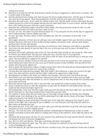 a thing to be feared.
58. And there is no town but that We shall destroy it before the Day of Judgement or will torment it severely. This
is written down in the Book.
59. And We abstained from sending such signs because the former people belied them. And We gave to Thamud a
she camel as an eye-opener. Then they wronged her, And We send not such signs but to frighten.
60. And when We said to you, 'all are under the control of your Lord.' And We made 'not the vision which We had
showed you but as a test for the people and also the tree upon which there is curse in Quran. And We frighten
them; then nothing increases them but a great contumacy.
61. And when We commanded angels to prostrate before Adam, then they prostrated except the Iblis. He said,
'shall I prostrate before him whom you have made of clay.?
62. He said, 'see You, this whom You have honored above me, if You will grant me time till the Day of Judgement
then I shall assuredly crush his children but a few.
63. He said, 'get away, therefore whoso of them will follow you, then the recompense of all is Hell, a full
punishment.
64. And stagger whosoever of them you can with your voice and mobilize against them your horsemen and your
footmen and share with them in their wealth and their children and promise them. And the devil (Satan)
promises them not but with delusion.
65. No doubt those who are My bondmen, you have no control over them. And your Lord suffices as guardian.
66. Your Lord is He who speeds for you the ship in the sea, so that you may seek His grace. No doubt He is
Merciful to you.
67. And when any trouble approaches you in the sea, then all whom they worship are lost except He. Then when
He delivers you towards land, then you turn away your faces. And the man is very ungrateful.
68. Have you then become fearless of that He may cause to sink the shore of the land with you or send you stone
storm; then you will find no supporter for yourself.
69. Or have you become fearless of that He may carry you back in the sea for the second time, then send you a
ship breaking storm-blast then He may cause you to drown because of your infidelity, then you will not find
anyone who may pursue against Us?
70. And no doubt, We honored the children of Adam and got them ride in the land and sea and provided them with
clean things and preferred them over many of Our creations.
71. The day when We shall call every people. With their leaders, then whosoever is given his record in his right
hand, they shall read their records and their rights" shall not be suppressed a single thread.
72. And whosoever be blind in this world, he is blind in the Hereafter, and even more astray from the way.
73. And indeed it was near that they would have seduced you from Our revelation sent to you, that you might
relate something other than that towards Us, and if it would have been so then they would have certainly taken
you as their fast friend.
74. And if We had not kept you firm, then it was near that, you would have inclined towards them a little.
75. And if it would have been so, then We would have let you taste the double life and double death, then you
would not have found any helper against Us.
76. And undoubtedly, it was near that they might startle you from this land so that they might oust, you therefrom
and if it had been so, then they would not have stayed after you but a little.
77. The tradition of those whom We sent before you as messenger and you would not find Our law changing.
78. Establish prayer from declining of the sun till the darkening of the night and the Quran of the dawn. No doubt,
angles are present in the Quran of the dawn.
79. And offer Tahajjud (a prayer preferably in the later part of the night after waking up from sleep) in some
portion of the night, this is specially for you in addition. It is near that your Lord may make you stand at a
place where all should praise you.
80. And submit like this, 'O my Lord, make me enter with a just entering and make me go forth with a just going
and grant me from Yourself a helping control.
81. And say, 'The truth has come, and falsehood vanished. Undoubtedly the falsehood was certain to vanish.
82. And We send down in Quran that which is a healing and a mercy to the believers; and it adds loss only to the
unjust.
83. And when We bestow favour on man, he turns away his face and moves far away towards himself, and when
evil touches him then he becomes disappointed.
84. Say, 'All act in their own Manner. Then your Lord Knows well who is best guided.
85. And they ask you about the spirit. Say, 'The spirit is a thing by the command of my Lord and you did not
receive knowledge but a little.
86. And if We pleased, We cold take away that We have revealed to you, then you would have found none to plead
Al-Quran English Translation (Kanz-ul-Eeman)
NooreMadinah Network - http://www.NooreMadinah.net
 