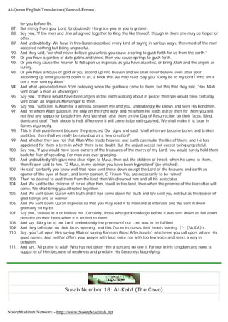 for you before Us.
87. But mercy from your Lord. Undoubtedly His grace you to you is greater.
88. Say you, 'if the men and Jinn all agreed together to King the like thereof, though in them one may be helper of
other.
89. And undoubtedly, We have in this Quran described every kind of saying in various ways, then most of the men
accepted nothing but being ungrateful.
90. And they said, 'we shall never believe you unless you cause a spring to gush forth for us from the earth.'
91. Or you have a garden of date palms and vines, then you cause springs to gush forth.
92. Or you may cause the heaven to fall upon us in pieces as you have asserted, or bring Allah and the angels as
surety.
93. Or you have a house of gold or you ascend up into heaven and we shall never believe even after your
ascending up until you send down to us, a book that we may read. Say you, 'Glory be to my Lord? Who am I
but a man sent by Allah.'
94. And what -prevented men from believing when the guidance came to them, but this that they said, 'Has Allah
sent down a man as Messenger?
95. Say you, 'If there would have been angels in the earth walking about in peace' then We would have certainly
sent down an angel as Messenger to them.
96. Say you, 'sufficient is Allah for a witness between me and you, undoubtedly He knows and sees His bondmen.
97. And he whom Allah guides is the only on the right way, and he whom He leads astray then for them you will
not find any supporter beside Him. And We shall raise them on the Day of Resurrection on their faces. Blind,
dumb and deaf. Their abode is Hell. Whenever it will come to be extinguished, We shall make it to blow in
flames vigorously.
98. This is their punishment because they rejected Our signs and said, 'shall when we become bones and broken
particles, then shall we really be raised up as a new creation?'
99. And whether they see not that Allah Who made heavens and earth can make the like of them, and He has
appointed for them a term in which there is no doubt. But the unjust accept not except being ungrateful.
100. Say you, 'if you would have been owners of the treasures of the mercy of my Lord, you would surely hold them
back for fear of speeding. For man was ever grudging.
101. And undoubtedly We gave nine clear signs to Musa, then ask the children of Israel; when he came to them,
then Firawn said to him, 'O Musa, in my opinion you have been hypnotized' (be-witched).
102. He said' 'certainly you know well that none sent these down except the Lord of the heavens and earth as
opener of the eyes of heart, and in my opinion, O Firawn 'You are necessarily to be ruined'.
103. Then he desired to oust them from the land then We drowned him and all his associates.
104. And We said to the children of Israel after him, 'dwell in this land, then when the promise of the Hereafter will
come, We shall bring you all rolled together.
105. And We sent down Quran with truth and it has come down for truth and We sent you not but as the bearer of
glad tidings and as warner.
106. And We sent down Quran in pieces so that you may read it to mankind at intervals and We sent it down
gradually bit by bit.
107. Say you, 'believe in it or believe not. Certainly, those who got knowledge before it was sent down do fall down
prostate on their faces when it is recited to them.
108. And say, Glory be to our Lord, undoubtedly the promise of our Lord was to be fulfilled.
109. And they fall down on their faces weeping, and this Quran increases their hearts leaning. [^] (SAJDA) 4.
110. Say, you 'call upon Him saying Allah or saying Rahman (Most Affectionate) whichever you call upon, all are His
good names. And neither offers your prayer with loud voice nor with too low voice and seeks a way in
between.
111. And say, 'All praise to Allah Who has not taken Him a son and no one is Partner in His kingdom and none is
supporter of Him because of weakness and proclaim His Greatness Magnifying.
Surah Number 18: Al-Kahf (The Cave)
Al-Quran English Translation (Kanz-ul-Eeman)
NooreMadinah Network - http://www.NooreMadinah.net
 