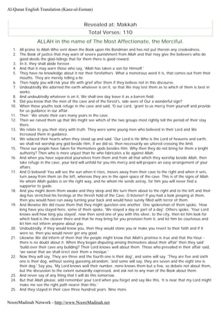 Revealed at: Makkah
Total Verses: 110
ALLAH in the name of The Most Affectionate, the Merciful.
1. All praise to Allah Who sent down the Book upon His Bondman and has not put therein any crookedness.
2. The Book of justice that may warn of severe punishment from Allah and that may give the believers who do
good deeds the glad-tidings that for them there is good reward.
3. In it, they shall abide forever.
4. And that it may warn those who say, 'Allah has taken a son for Himself.'
5. They have no knowledge about it nor their forefathers. What a monstrous word it is, that comes out from their
mouths. They are merely telling a lie.
6. Then haply you will risk your life with grief after them if they believe not in this discourse.
7. Undoubtedly We adorned the earth whatever is on it, so that We may test them as to which of them is best in
works.
8. And undoubtedly whatever is on it, We shall one day leave it as a barren field.
9. Did you know that the men of the cave and of the forest's, side were of Our a wonderful sign?
10. When those youths took refuge in the cave and said, 'O our Lord, 'grant to us mercy from yourself and provide
for us guidance in our affair.
11. Then ' We smote their ears many years in the cave.
12. Then we raised them up that We might see which of the two groups most rightly tell the period of their stay
there.
13. We relate to you their story with truth. They were some young men who believed in their Lord and We
increased them in guidance.
14. We solaced their hearts when they stood up and said. 'Our Lord is He Who is the Lord of heavens and earth,
we shall not worship any god beside Him, if we did so, then necessarily we uttered crossing the limit.
15. These our people have taken for themselves gods besides Him. Why then they do not bring for them a bright
authority? Then who is more unjust than he who fabricates a lie against Allah.
16. And when you have separated yourselves from them and from all that which they worship beside Allah, then
take refuge in the cave, your lord will unfold for you His mercy and will prepare an easy arrangement of your
affairs.
17. And O beloved! You will see the sun when it rises, moves away from their cave to the right and when it sets,
turn away from them on the left, whereas they are in the open space of the cave. This is of the signs of Allah.
He whom Allah guides is on the right way, and he whom He sends astray, for him you will never find a
supporter to guide.
18. And you might deem them awake and they sleep and We turn them about to the right and to the left and their
dog has stretched his forelegs at the thresh hold of the Cave. O listener! if you had a look peeping at them,
then you would have run away turning your back and would have surely filled with terror of them.
19. And likewise We did rouse them that they might question one another. One spokesman of them spoke, 'How
long have you stayed here, some of them spoke, 'We stayed a day or part of a day'. Others spoke, 'Your Lord
knows well how long you stayed', now then send one of you with this silver, to the city, then let him look for
which food is the cleaner there and that he may bring for you provision from it, and let him be courteous and
let him not inform anyone about you.
20. Undoubtedly, if they would know you, then they would stone you or make you revert to their faith and if it
were so, then you would never get any good.
21. Likewise We did inform of them that the people might know that Allah's promise is true and that the Hour -
there is no doubt about it. When they began disputing among themselves about their affair' then they said'
'build over their cave any building? Their Lord knows well about them. Those who prevailed in their affair said,
'we swear that we shall erect over them a mosque.'
22. Now they will say, They are three and the fourth one is their dog', and some will say. 'They are five and sixth
one is their dog, without seeing guessing atrandom, 'and some will say, they are seven and the eight one is
their dog.' Say you, 'My Lord knows well their number, none knows them but a few, so debate not about them,
but the discussion to the extent outwardly expressed, and ask not to any man of the Book about them.
23. And never say of any thing that I will do this tomorrow.
24. But that Allah please, add remember your Lord when you forget and say like this, 'it is near that my Lord might
make me see the right path nearer than this.'
25. And they stayed in their cave three hundred years. Nine more.
Al-Quran English Translation (Kanz-ul-Eeman)
NooreMadinah Network - http://www.NooreMadinah.net
 