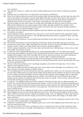 men combined.
162. They will ever remain in it, neither the torment shall be lightened from them and nor shall they be granted
respite.
163. And your God is one God, there is no God but He most Gracious and Merciful.
164. Verily, the creation of heavens and earth and coming of night and day alternately, and the boat that sails in the
river for the benefit of the people, and that which Allah sends down of water from heaven, and revives the
dead earth thereby and scatters all kinds of beast therein, and the change of winds and the cloud that is
obedient between heaven and earth, in all of them, necessarily there are signs for the wise people.
165. And some people set some other deities of worship other than Allah that they love them as they are to love
Allah and the believers love not anyone equal to that of Allah. And what would be the condition, if the
transgressors see the time when the torments would come before their eyes, because all power belongs to
Allah and because the torment of Allah is severe.
166. When those who were followed would be disgusted with their followers and would see the torment and all their
ties shall be cut asunder.
167. And the followers will say, 'Would that for us there were a return (in the world) then We would have broken
with them as they have broken with us. Thus will Allah show them their works as anguish for them, and they
are not to come out from the Fire.
168. O, Mankind! Eat of whatever is in earth lawful clean and follow not the steps of the Devil, no doubt, he is your
open enemy.
169. He will only command you to evil and indecency and that you should say of Allah what you do not know.
170. And when it is said to them, 'follow what Allah has sent down, they say, 'Nay We shall follow that whereon we
found our fathers, what! Even if their fathers had no sense at all and no guidance?
171. And the saying of disbeliveers is like him who calls unto that who hears nothing except a shout and cry; deaf,
dumb, blind, so they have no sense.
172. O, believers! Eat our good things provided to you, and be grateful to Allah, if it is He whom you worship.
173. He has only made unlawful to you the Carrion, and blood and the flesh of swine and the animal that has been
slaughtered by calling a name other than Allah. But he who is driven by necessity, eat neither desiring not,
exceeding the need then there is no sin on him, no doubt, Allah is Forgiving and Merciful.
174. Those who conceal the Book sent down by Allah and in exchange of it accept mean price; they fill-in their
bellies with fire only and Allah will not talk to them on the Day of Resurrection and nor will He purify them and
for them is painful torment.
175. Those are they who purchased error in exchange of guidance and torment for forgiveness. Then to what
degree is their endurance for fire.
176. This is because Allah sent down the Book with truth, and no doubt, those who began to put difference in the
Book, they are necessarily, brawlers of highest degree.
177. The real righteousness is not this that you turn your face towards East or West; yes, the real virtue is this that
one has faith in Allah and the Last day and the angels and the Book and the Prophets and gives his dear wealth
for love of Allah to kindred and orphans and the needy and the wayfarer and the beggars and for redeeming
necks, and establishes prayer and pays poor due (Zakat); and the performer of their promises when make
promise and the patients in tribulation and adversity and at time of crusade;-These are they, who proved truth
of their talks and they are only God-fearing.
178. O, believers: It is obligatory upon you to take retaliation of the blood of those who are killed innocently, the.
Free for free and the slave for slave and woman for woman. Then as for him who is forgiven something by his
brother, there should be demand for payment with kindness and the payment be made satisfactorily well. This
is to ease your burden from your Lord and a mercy upon you. Then after this one who transgresses for him
there is painful torment.
179. And there is life for you in retaliating for blood, O men of understanding! So that you may save yourselves.
180. Made obligatory on you that when death approaches any of you, if he leaves some property, then he should
make a will for his parents and near relatives according to usage. This is an obligation on those who fear God.
181. Then who so changes the will after hearing, the sin thereof is only on those who change it. No doubt, Allah
knows and hears.
182. Then who feared, that the testator has done certain injustice or sin, then he made peace between them, there
is no sin for him no doubt Allah is Forgiving Merciful.
183. O Believers! Fasting have been made obligatory upon you as were made obligatory upon those before you, so
that you may become pious.
184. The days are counted. Then who so among you is ill or on a journey then same number of fasting in other
days, and those who have no strength, they should give in ransom meal to a needy: then who so does more
Al-Quran English Translation (Kanz-ul-Eeman)
NooreMadinah Network - http://www.NooreMadinah.net
 