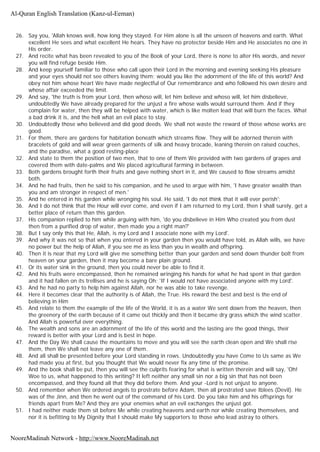 26. Say you, 'Allah knows well, how long they stayed. For Him alone is all the unseen of heavens and earth. What
excellent He sees and what excellent He hears. They have no protector beside Him and He associates no one in
His order.
27. And recite what has been revealed to you of the Book of your Lord, there is none to alter His words, and never
you will find refuge beside Him.
28. And keep yourself familiar to those who call upon their Lord in the morning and evening seeking His pleasure
and your eyes should not see others leaving them; would you like the adornment of the life of this world? And
obey not him whose heart We have made neglectful of Our remembrance and who followed his own desire and
whose affair exceeded the limit.
29. And say, 'the truth is from your Lord, then whoso will, let him believe and whoso will, let him disbelieve,
undoubtedly We have already prepared for the unjust a fire whose walls would surround them. And if they
complain for water, then they will be helped with water, which is like molten lead that will burn the faces. What
a bad drink it is, and the hell what an evil place to stay.
30. Undoubtedly those who believed and did good deeds. We shall not waste the reward of those whose works are
good.
31. For them, there are gardens for habitation beneath which streams flow. They will be adorned therein with
bracelets of gold and will wear green garments of silk and heavy brocade, leaning therein on raised couches,
and the paradise, what a good resting-place
32. And state to them the position of two men, that to one of them We provided with two gardens of grapes and
covered them with date-palms and We placed agricultural farming in between.
33. Both gardens brought forth their fruits and gave nothing short in it, and We caused to flow streams amidst
both.
34. And he had fruits, then he said to his companion, and he used to argue with him, 'I have greater wealth than
you and am stronger in respect of men.'
35. And he entered in his garden while wronging his soul. He said, 'I do not think that it will ever perish';
36. And I do not think that the Hour will ever come, and even if I am returned to my Lord, then I shall surely, get a
better place of return than this garden.
37. His companion replied to him while arguing with him, 'do you disbelieve in Him Who created you from dust
then from a purified drop of water, then made you a right man?'
38. But I say only this that He, Allah, is my Lord and I associate none with my Lord'.
39. And why it was not so that when you entered in your garden then you would have told, as Allah wills, we have
no power but the help of Allah, if you see me as less than you in wealth and offspring.
40. Then it is near that my Lord will give me something better than your garden and send down thunder bolt from
heaven on your garden, then it may become a bare plain ground.
41. Or its water sink in the ground, then you could never be able to find it.
42. And his fruits were encompassed, then he remained wringing his hands for what he had spent in that garden
and it had fallen on its trellises and he is saying Oh; 'If I would not have associated anyone with my Lord'.
43. And he had no party to help him against Allah, nor he was able to take revenge.
44. Here it becomes clear that the authority is of Allah, the True. His reward the best and best is the end of
believing in Him
45. And relate to them the example of the life of the World, it is as a water We sent down from the heaven, then
the greenery of the earth because of it came out thickly and then it became dry grass which the wind scatter.
And Allah is powerful over everything.
46. The wealth and sons are an adornment of the life of this world and the lasting are the good things, their
reward is better with your Lord and is best in hope.
47. And the Day We shall cause the mountains to move and you will see the earth clean open and We shall rise
them, then We shall not leave any one of them.
48. And all shall be presented before your Lord standing in rows. Undoubtedly you have Come to Us same as We
had made you at first, but you thought that We would never fix any time of the promise.
49. And the book shall be put, then you will see the culprits fearing for what is written therein and will say, 'Oh!
Woe to us, what happened to this writing? It left neither any small sin nor a big sin that has not been
encompassed, and they found all that they did before them. And your -Lord is not unjust to anyone.
50. And remember when We ordered angels to prostrate before Adam, then all prostrated save Iblees (Devil). He
was of the Jinn, and then he went out of the command of his Lord. Do you take him and his offsprings for
friends apart from Me? And they are your enemies what an evil exchanges the unjust got.
51. I had neither made them sit before Me while creating heavens and earth nor while creating themselves, and
nor it is befitting to My Dignity that I should make My supporters to those who lead astray to others.
Al-Quran English Translation (Kanz-ul-Eeman)
NooreMadinah Network - http://www.NooreMadinah.net
 