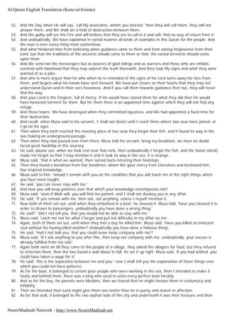 52. And the Day when He will say, 'call My associates, whom you fancied, 'then they will call them; they will not
answer them, and We shall set a field of destruction between them.
53. And the guilty will see the Fire and will believe that they are to call in it and will, find no way of return from it.
54. And undoubtedly, We have explained in varied manner all kinds of examples in this Quran for the people. And
the man is over every thing most contentious.
55. And what hindered men from believing when guidance came to them and from asking forgiveness from their
Lord. but that the traditions of the ancients should come to them or that, the varied torments should come
upon them.
56. And We send not the messengers but as bearers of glad tidings and as warners and those who are infidels
contend with falsehood that they may subvert the truth therewith. And they took My signs and what they were
warned of as a joke.
57. And who is more unjust than he who when he is reminded of the signs of his Lord turns away his face from
them, and forgets what his hands have sent forward. We have put covers on their hearts that they may not
understand Quran and in their ears heaviness. And if you call them towards guidance then too, they will never
find the way,
58. And your Lord is the Forgiver, full of mercy. If He would have seized them for what they did then He would
have hastened torment for them. But for them there is an appointed time against which they will not find any
refuge.
59. And these towns: We have destroyed when they committed injustices, and We had appointed a fixed time for
their destruction.
60. And recall; when Musa said to his servant, 'I shall not desist until I reach there where two seas have joined, or
I go on for ages.
61. Then when they both reached the meeting place of two seas they forgot their fish, and it found its way in the
sea making an underground passage.
62. Then when they had passed over from there, Musa told his servant, bring my breakfast, we have no doubt
faced great hardship in this Journey.
63. He said, please see, when we took rest near that rock, then undoubtedly I forgot the fish, and the Satan (devil)
made me forget so that I may mention it and it took its way in the sea, it is strange.
64. Musa said, 'that is what we wanted; then turned back retracing their footsteps.
65. Then they found a bondman from Our bondmen, whom We gave mercy from Ourselves and bestowed him,
Our inspired knowledge.
66. Musa said to him, 'should I remain with you on the condition that you will teach me of the right things which
you have been taught.
67. He said, 'you can never stay with me.'
68. And how you will keep patience over that which your knowledge encompasses not?
69. Musa said, 'soon if Allah will, you will find me patient, and I shall not disobey you in any affair.
70. He said, 'If you remain with me, then ask, not anything, unless I myself mention it.
71. Now both of them set out, until when they embarked in a boat, he cleaved it. Musa told, 'have you cleaved it in
order to drown its passengers, undoubtedly you have done a wrong thing.'
72. He said? ' Did I not tell you, that you would not be able to stay with me.'
73. Musa said, 'catch me not for what I forgot and put not difficulty in my affair on me.
74. Again, both of them set out, until when they met a boy he killed him, Musa said. 'Have you killed an innocent
soul without his having killed another? Undoubtedly you have done a hideous thing'.
75. He said, 'Had I not told you, that you could never keep company with me'?
76. Musa said, 'If I ask anything to you after this, then keep not company with me; undoubtedly, your excuse is
already fulfilled from my side'.
77. Again both went on till they came to the people of a village, they asked the villagers for food, but they refused
to entertain them, then the two found a wall about to fall, he set it up right. Musa said, 'if you had wished, you
could have taken a wage for it'.
78. He said, 'this is the separation between me and you'; now I shall tell you the explanation of those things over
which you could not have patience.
79. As for the boat, it belonged to certain poor people who were working in the sea, then I intended to make it
faulty and behind them, there was a king who used to seize every perfect boat forcibly.
80. And as for the boy, his parents were Muslims, then we feared that he might involve them in contumacy and
infidelity.
81. Then we intended their Lord might give them one better than he in purity and nearer in affection.
82. As for that wall, it belonged to the two orphan lads of the city and underneath it was their treasure and their
Al-Quran English Translation (Kanz-ul-Eeman)
NooreMadinah Network - http://www.NooreMadinah.net
 
