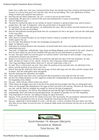 father was a noble man; then your Lord desired that those two should reach their maturity and bring forth their
treasure as a mercy from your Lord, and this I did, not of my own biding. This is the significance of those
things on which you could not have patience.
83. And they ask you about Zulqarnain, say, you; 'I recite to you an account of him'.
84. Undoubtedly, We gave him a control in the earth and bestowed him a means of everything.
85. Then he followed a way.
86. Till when he reached the place of sun setting, he found it setting in a spring of black mud, and he found a
people there. We said, 'O Zulqarnain, either you punish them or do good to them'.
87. He submitted, 'as one who did injustice, we shall punish him soon, then he will be returned towards his Lord,
He will strike him with an evil striking'.
88. And one who believed and did good deeds then the recompense for him is the good; and soon We shall speak
to him easy affair.
89. Again, he followed a way.
90. Until, when he reached the place of sun rising he found it rising on a people for whom We had not put any
shelter against the sun.
91. So is the talk. And whatever he had, Our knowledge encompasses all.
92. Again, he followed a way.
93. Until when he reached between two mountains, he found inside them some such people who deemed not to
understand any word.
94. They said, 'O Zulqarnain, undoubtedly, Yajuj (Gog) and Majuj (Magog) create mischief in the earth, should we
then fix some tribute for you on the condition that you may set up a wall between us and them.'
95. He said, 'that upon which my Lord has given me control is better, then help me with strength, I may make a
strong barrier between you and them.'
96. Bring to me the pieces of iron, till when he leveled the wall upto the sides of the two mountains, he said,
'blow', till when he made it a fire, said he, 'bring me, that I may pour molten copper on it'.
97. Then Yajuj and Majuj could neither climb over it, and nor could make a hole in it.
98. He said, 'this is a mercy from my Lord, 'then when the promise of my Lord will come, He will break it into
pieces, and the promise of my Lord is ever true.'
99. And on that day We shall leave them that one group, of them will surge over the other and the trumpet shall
be blown, then We shall gather them all together.
100. And We shall bring the Hell before the infidels.
101. Those upon whose eyes there were covering from My remembrance and could not hear the truth.
102. Do then the infidels bondmen as their supporters beside Me? Undoubtedly We have already prepared hell for
the hospitality of the infidels.
103. Say you, 'shall I tell you. Whose actions are worst?
104. Those whose all struggles were lost in the life of the world and they imagine that they are doing good work.
105. These are the people who disbelieved in the signs of their Lord and in His meeting. Therefore all- their deeds
are vain, and We shall not establish any weight for them on the day of judgement.
106. This is their recompense, the Hell for they disbelieved and took My Signs and My Messengers in mockery.
107. Undoubtedly, those who believed and did good deeds, the gardens of paradise are for their hospitality.
108. They shall dwell in it forever, not willing to change the place therefrom.
109. Say you, 'if the sea be the ink for the words of my Lord, then necessarily, the sea would be exhausted and the
words of my Lord would not come to an end, though We may bring the like of it for help.'
110. Say you, 'apparently in facial outlook of a man, I am like you, I receive revelation that your God is one God,
then who-so-ever hopes to meet his Lord, he should do noble deeds and associate not any one in the worship
of his Lord.
Surah Number 19: Maryam (Maryam)
Revealed at: Makkah
Total Verses: 98
Al-Quran English Translation (Kanz-ul-Eeman)
NooreMadinah Network - http://www.NooreMadinah.net
 