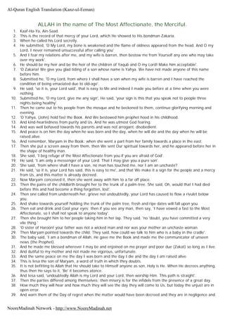ALLAH in the name of The Most Affectionate, the Merciful.
1. Kaaf-Ha-Ya, Ain-Saad.
2. This is the record of that mercy of your Lord, which He showed to His bondman Zakaria.
3. When he called his Lord secretly.
4. He submitted, 'O My Lord, my bone is weakened and the flame of oldness appeared from the head. And O my
Lord, I never remained unsuccessful after calling you'
5. And I fear my relations after me, and my wife is barren, then bestow me from Yourself any one who may take
over my work'.
6. He should be my heir and be the heir of the children of Yaqub and O my Lord! Make him acceptable'.
7. 'O Zakaria! We give you glad tiding of a son whose name is Yahya. We have not made anyone of this name
before him.
8. Submitted he, 'O my Lord, from where I shall have a son when my wife is barren and I have reached the
condition of being emaciated due to old-age'.
9. He said, 'so it is, your Lord said', that is easy to Me and indeed I made you before at a time when you were
nothing.
10. Submitted he, 'O my Lord, give me any sign', He said, 'your sign is this that you speak not to people three
nights being healthy'.
11. Then he came out to his people from the mosque and he beckoned to them, continue glorifying morning and
evening.
12. 'O Yahya, (John) hold fast the Book. And We bestowed him prophet hood in his childhood.
13. And kind-heartedness from purity and Us. And he was utmost God fearing.
14. And was well behaved towards his parents and was not arrogant, disobedient.
15. And peace is on him the day when he was born and the day, when he will die and the day when he will be
raised alive.
16. And remember, Maryam in the Book; when she went a part from her family towards a place in the east.
17. Then she put a screen away from them, then We sent Our spiritual towards her, and he appeared before her in
the shape of healthy man.
18. She said, 'I beg refuge of the Most Affectionate from you if you are afraid of God'.
19. He said, 'I am only a messenger of your Lord. That I may give you a pure son'.
20. She said, 'from where shall I have a son, no man has touched me, nor I am an unchaste?
21. He said, 'so it is, your Lord has said, this is easy to me', and that We make it a sign for the people and a mercy
from Us, and this matter is already decreed.
22. Now Maryam conceived it, then she went away with him to a far off place.
23. Then the pains of the childbirth brought her to the trunk of a palm-tree. She said, Oh, would that I had died
before this and had become a thing forgotten, lost'.
24. Then one called from underneath her, grieve not undoubtedly, your Lord has caused to flow a rivulet below
you.
25. And shake towards yourself holding the trunk of the palm tree, fresh and ripe dates will fall upon you.
26. Then eat and drink and Cool your eyes; then if you see any man, then say, 'I have vowed a fast to the Most
Affectionate, so I shall not speak to anyone today'.
27. Then she brought him to her people taking him in her lap. They said, 'no 'doubt, you have committed a very
vile thing.'
28. 'O sister of Haroon! your father was not a wicked man and nor was your mother an unchaste woman.
29. Then Maryam pointed towards the child. They said, how could we talk to him who is a baby in the cradle'.
30. The baby said, 'I am a bondman of Allah, He gave me the Book and made me the communicator of unseen
news (the Prophet).
31. And he made me blessed wherever I may be and enjoined on me prayer and poor due (Zakat) so long as I live.
32. And dutiful to my mother and not made me vigorous, unfortunate.
33. And the same peace on me the day I was born and the day I die and the day I am raised alive.
34. This is Iesa the son of Maryam, a word of truth in which they doubts.
35. It is not befitting to Allah that He should take to Himself anyone as son, Holy is He. When He decrees anything,
thus then He says to it, 'Be' it becomes atonce.
36. And Iesa said, 'undoubtedly Allah is my Lord and your Lord, then worship Him. This path is straight'.
37. Then the parties differed among themselves; then misery is for the infidels from the presence of a great day.
38. How much they will hear and how much they will see the day they will come to Us, but today the unjust are in
open error.
39. And warn them of the Day of regret when the matter would have been decreed and they are in negligence and
Al-Quran English Translation (Kanz-ul-Eeman)
NooreMadinah Network - http://www.NooreMadinah.net
 
