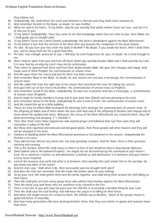 they believe not.
40. Undoubtedly, We shall inherit the earth and whatever is thereon and they shall return towards Us.
41. And remember Ibrahim in the Book, no doubt, he was truthful.
42. When he said to his father, 'O my father, why do you worship that which neither hears nor sees, and nor it is
of any use to you'.
43. 'O my father! Undoubtedly', there has come to me that knowledge which has not come to you, then follow me,
I shall guide you to straight path'.
44. 'O my father! Serve not e devil (Satan) undoubtedly, the devil is disobedient against the Most Affectionate'.
45. 'O my father! I fear that the torment of the Most then you become the companion of the devil (Satan).
46. He said, 'do you turn your face from my Gods O Ibrahim'? No doubt, if you would not desist, then I shall stone
you, and be away from me for a good long time.
47. He said, 'now enough, peace be to you, I will beg my Lord forgiveness for you, no doubt, He is kind enough to
me.
48. And I shall be apart from you and from all those whom you worship besides Allah and I shall worship my Lord,
it is near that by serving my Lord I may not be unfortunate.
49. Then when he aparted from them and from their deities beside Allah, We gave him Ishaque and Yaqub. And
made each of them Prophet the communicator of unseen news.
50. And We gave them Our mercy and put for them true lofty renown.
51. And remember Musa in the Book, no doubt, he was chosen one and was a messenger the communicator of
unseen news.
52. And We called him from the right side of the mount (fur) and drew him near for telling Our secrets.
53. And gave him out of Our mercy his brother, the communicator of unseen news (a Prophet).
54. And remember Ismail in the Book, undoubtedly, he was true in promise and was a messenger, a communicator
of unseen news (Prophet).
55. And he bade his family members to pray and to give poor due (Zakat) and was pleasing to his Lord.
56. And remember Idrees in the Book, undoubtedly he was a man of truth, the communicator of unseen news.
57. And We raised him up to a lofty building.
58. These are they on whom Allah bestowed His blessings from amongst the communicators of unseen news, of
the offspring of Adam and of them whom We bore with Nuh and of the offspring of Ibrahim and Yaqoob and of
them whom We guided and chose. Whenever the verses of the Most Affectionate are recited to them, they fell
down prostrating and weeping. [^] (SAJDA) 5.
59. Then after them came those degenerate who wasted prayer and followed their lust then soon they will
encounter a valley of the hell.
60. But those who repented and believed and did good deeds, then these people will enter Heaven and they will
not be wronged in the least.
61. Gardens of dwelling which the Most Affectionate promised to His bondmen in the unseen. Undoubtedly His
Promise is to come.
62. They will not hear therein any word vain, but only greetings of peace. And for them, there is their provision
morning and evening.
63. This is the Garden, which We shall cause to inherit to that of Our bondmen who is duty-bound righteous.
64. (And Gabriel said to the beloved Prophet), 'we angels do not descend but by the command of your honor's
Lord. His is whatever is before us and whatsoever is behind us and whatsoever is in between and your honor's
Lord is never forgetful.
65. Lord of the heavens and earth and what is in between, then worship Him and remain firm in His worship. Do
you know any other of His name?
66. And the man says, 'shall when I die, then necessarily soon be brought forth alive?'
67. And does the man not remember that We made him before when he was nothing.
68. So by your Lord, We shall gather them and the devils together, and shall bring them around the Hell falling on
their knees.
69. Then We shall pick out from every group those who will be most fearless against the Most Affectionate.
70. Then We know very well those who are worthiest to be roasted in the Fire.
71. There is not one of you who may not pass over the Hell this is necessarily a decided thing for your Lord.
72. Then We shall save the God fearing; and will leave the unjust in it falling on their knees.
73. And when Our bright verses are recited to them, the infidels say to Muslims, 'which of the group's house is
good and better in assembly.
74. And how many generations We have destroyed before them, that they were better in goods and outward show
than them.
Al-Quran English Translation (Kanz-ul-Eeman)
NooreMadinah Network - http://www.NooreMadinah.net
 