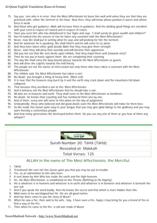 75. Say you, 'one who is in error, then the Most Affectionate let loose him well until when they see that they are
promised with, either the torment or the Hour. Now then, they will know whose position is worse and whose
force is weak.
76. And those who got guidance, Allah will increase them in guidance. And the abiding good things are excellent
with your Lord in respect of reward and in respect of return.
77. Have you seen him who has disbelieved in Our Signs and says, 'I shall surely be given wealth and children?'
78. Has he looked into the unseen or has he taken any covenant with the Most Affectionate?
79. Never, now We shall put in writing what he says and will prolong for him the torment.
80. And for whatever he is speaking, We shall inherit and he will come to Us alone.
81. And they have taken other gods beside Allah that they may give them strength.
82. Never, soon they will deny their worship and will become their opponents.
83. Did you not see that We sent devils upon infidels, that they impel them well (towards sins)?
84. Then be not you in haste against them. We are completing their counting.
85. The day We shall carry the duty-bound (pious) towards the Most Affectionate as guests
86. And will drive the culprits towards the Hell thirsty.
87. The people are not the owner of intercession but only those who have taken a covenant with the Most
Affectionate.
88. The infidels said, the Most Affectionate has taken a son'.
89. No doubt, you brought a thing of heavy limit. (Most evil)
90. It is near that the heavens may burst by it and the earth may crack down and the mountains fell down
collapsed.
91. That because they ascribed a son to the- Most Affectionate.
92. And it behaves not the Most Affectionate that he should take a son.
93. All who are in heavens and earth. They shall come to the Most Affectionate as bondmen.
94. No doubt, He knows their counting and has numbered them one by one.
95. And of them, every one will come to Him alone on the day of judgement.
96. Undoubtedly, those who believed and did good deeds soon the Most Affectionate will make for them love.
97. So We made this Quran quite easy in your tongue that you may give glad-tidings to the godfeary and you may
warn thereby a contentious people.
98. And how many generations We destroyed before them. Do you see any one of them or you hear of them any
whisper?
Surah Number 20: TâHâ (TâHâ)
Revealed at: Makkah
Total Verses: 135
ALLAH in the name of The Most Affectionate, the Merciful.
1. TAHA
2. 'O beloved! We sent not this Quran upon you that you may be put to trouble.
3. Yes, as an admonition to him who fears.
4. A sent down by Him Who has made the earth and the high heavens.
5. He, the Most Affectionate, is established on the Throne (Befitting to His Dignity).
6. His is whatever is in heavens and whatever is in earth and whatever is in between and whatever is beneath the
wet soil.
7. And if you speak the word loudly, then He knows the secret and that which is more hidden than this.
8. Allah-none to be worshipped but He. His are all good names.
9. And has there come to you the story of Musa?
10. When he saw a fire, then said to his wife, 'stay, I have seen a fire, haply I may bring for you a brand of fire or
find a way at the fire.
11. Then when he came to the fire, a call was made O Musa!
Al-Quran English Translation (Kanz-ul-Eeman)
NooreMadinah Network - http://www.NooreMadinah.net
 