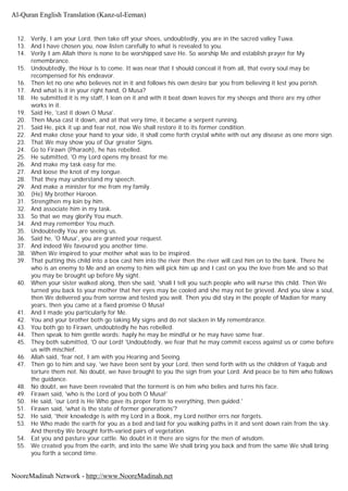 12. Verily, I am your Lord, then take off your shoes, undoubtedly, you are in the sacred valley Tuwa.
13. And l have chosen you, now listen carefully to what is revealed to you.
14. Verily I am Allah there is none to be worshipped save He. So worship Me and establish prayer for My
remembrance.
15. Undoubtedly, the Hour is to come. It was near that I should conceal it from all, that every soul may be
recompensed for his endeavor.
16. Then let no one who believes not in it and follows his own desire bar you from believing it lest you perish.
17. And what is it in your right hand, O Musa?
18. He submitted it is my staff, I lean on it and with it beat down leaves for my sheeps and there are my other
works in it.
19. Said He, 'cast it down O Musa'.
20. Then Musa cast it down, and at that very time, it became a serpent running.
21. Said He, pick it up and fear not, now We shall restore it to its former condition.
22. And make close your hand to your side, it shall come forth crystal white with out any disease as one more sign.
23. That We may show you of Our greater Signs.
24. Go to Firawn (Pharaoh), he has rebelled.
25. He submitted, 'O my Lord opens my breast for me.
26. And make my task easy for me.
27. And loose the knot of my tongue.
28. That they may understand my speech.
29. And make a minister for me from my family.
30. (He) My brother Haroon.
31. Strengthen my loin by him.
32. And associate him in my task.
33. So that we may glorify You much.
34. And may remember You much.
35. Undoubtedly You are seeing us.
36. Said he, 'O Musa', you are granted your request.
37. And indeed We favoured you another time.
38. When We inspired to your mother what was to be inspired.
39. That putting this child into a box cast him into the river then the river will cast him on to the bank. There he
who is an enemy to Me and an enemy to him will pick him up and I cast on you the love from Me and so that
you may be brought up before My sight.
40. When your sister walked along, then she said, 'shall I tell you such people who will nurse this child. Then We
turned you back to your mother that her eyes may be cooled and she may not be grieved. And you slew a soul,
then We delivered you from sorrow and tested you well. Then you did stay in the people of Madian for many
years, then you came at a fixed promise O Musa!
41. And I made you particularly for Me.
42. You and your brother both go taking My signs and do not slacken in My remembrance.
43. You both go to Firawn, undoubtedly he has rebelled.
44. Then speak to him gentle words: haply he may be mindful or he may have some fear.
45. They both submitted, 'O our Lord! 'Undoubtedly, we fear that he may commit excess against us or come before
us with mischief.
46. Allah said, 'fear not, I am with you Hearing and Seeing.
47. Then go to him and say, 'we have been sent by your Lord, then send forth with us the children of Yaqub and
torture them not. No doubt, we have brought to you the sign from your Lord. And peace be to him who follows
the guidance.
48. No doubt, we have been revealed that the torment is on him who belies and turns his face.
49. Firawn said, 'who is the Lord of you both O Musa!'
50. He said, 'our Lord is He Who gave its proper form to everything, then guided.'
51. Firawn said, 'what is the state of former generations'?
52. He said, 'their knowledge is with my Lord in a Book, my Lord neither errs nor forgets.
53. He Who made the earth for you as a bed and laid for you walking paths in it and sent down rain from the sky.
And thereby We brought forth-varied pairs of vegetation.
54. Eat you and pasture your cattle. No doubt in it there are signs for the men of wisdom.
55. We created you from the earth, and into the same We shall bring you back and from the same We shall bring
you forth a second time.
Al-Quran English Translation (Kanz-ul-Eeman)
NooreMadinah Network - http://www.NooreMadinah.net
 