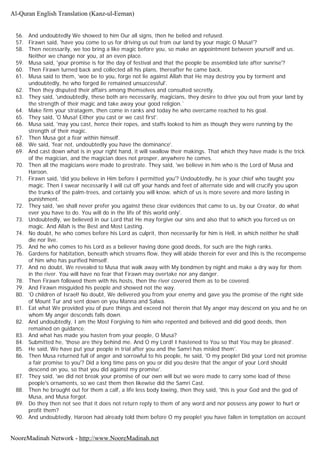 56. And undoubtedly We showed to him Our all signs, then he belied and refused.
57. Firawn said, 'have you come to us for driving us out from our land by your magic O Musa!'?
58. Then necessarily, we too bring a like magic before you, so make an appointment between yourself and us.
Neither we change nor you, at an even place.
59. Musa said, 'your promise is for the day of festival and that the people be assembled late after sunrise'?
60. Then Firawn turned back and collected all his plans, thereafter he came back.
61. Musa said to them, 'woe be to you, forge not lie against Allah that He may destroy you by torment and
undoubtedly, he who forged lie remained unsuccessful'.
62. Then they disputed their affairs among themselves and consulted secretly.
63. They said, 'undoubtedly, these both are necessarily, magicians, they desire to drive you out from your land by
the strength of their magic and take away your good religion.`
64. Make firm your stratagem, then come in ranks and today he who overcame reached to his goal.
65. They said, 'O Musa! Either you cast or we cast first'.
66. Musa said, 'may you cast, hence their ropes, and staffs looked to him as though they were running by the
strength of their magic.
67. Then Musa got a fear within himself.
68. We said, 'fear not, undoubtedly you have the dominance'.
69. And cast down what is in your right hand, it will swallow their makings. That which they have made is the trick
of the magician, and the magician does not prosper, anywhere he comes.
70. Then all the magicians were made to prostrate. They said, 'we believe in him who is the Lord of Musa and
Haroon.
71. Firawn said, 'did you believe in Him before I permitted you'? Undoubtedly, he is your chief who taught you
magic. Then I swear necessarily I will cut off your hands and feet of alternate side and will crucify you upon
the trunks of the palm-trees, and certainly you will know, which of us is more severe and more lasting in
punishment.
72. They said, 'we shall never prefer you against these clear evidences that came to us, by our Creator, do what
ever you have to do. You will do in the life of this world only'.
73. Undoubtedly, we believed in our Lord that He may forgive our sins and also that to which you forced us on
magic. And Allah is the Best and Most Lasting.
74. No doubt, he who comes before his Lord as culprit, then necessarily for him is Hell, in which neither he shall
die nor live.
75. And he who comes to his Lord as a believer having done good deeds, for such are the high ranks.
76. Gardens for habitation, beneath which streams flow, they will abide therein for ever and this is the recompense
of him who has purified himself.
77. And no doubt, We revealed to Musa that walk away with My bondmen by night and make a dry way for them
in the river. You will have no fear that Firawn may overtake nor any danger.
78. Then Firawn followed them with his hosts, then the river covered them as to be covered.
79. And Firawn misguided his people and showed not the way.
80. 'O children of Israel! No doubt, We delivered you from your enemy and gave you the promise of the right side
of Mount Tur and sent down on you Manna and Salwa.
81. Eat what We provided you of pure things and exceed not therein that My anger may descend on you and he on
whom My anger descends falls down.
82. And undoubtedly, I am the Most Forgiving to him who repented and believed and did good deeds, then
remained on guidance.
83. And what has made you hasten from your people, O Musa?
84. Submitted he, 'those are they behind me. And O my Lord! I hastened to You so that You may be pleased'.
85. He said, We have put your people in trial after you and the Samri has misled them'.
86. Then Musa returned full of anger and sorrowful to his people, he said, 'O my people! Did your Lord not promise
a fair promise to you'? Did a long time pass on you or did you desire that the anger of your Lord should
descend on you, so that you did against my promise'.
87. They said, 'we did not break your promise of our own will but we were made to carry some load of these
people's ornaments, so we cast them then likewise did the Samri Cast.
88. Then he brought out for them a calf, a life less body lowing, then they said, 'this is your God and the god of
Musa, and Musa forgot.
89. Do they then not see that it does not return reply to them of any word and nor possess any power to hurt or
profit them?
90. And undoubtedly, Haroon had already told them before O my people! you have fallen in temptation on account
Al-Quran English Translation (Kanz-ul-Eeman)
NooreMadinah Network - http://www.NooreMadinah.net
 