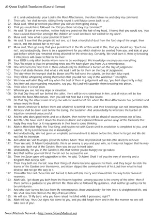 of it, and undoubtedly, your Lord is the Most Affectionate, therefore follow me and obey my command.
91. They said, 'we shall remain, sitting firmly round it until Musa comes back to us'.
92. Musa said, 'What prevented you when you did see them going astray'.
93. That you would have followed me. Did you then not obey my command?
94. He said, 'O son of my mother, neither hold my beard not the hair of my head, I feared that you would say, 'you
have caused dissension amongst the children of Israel and have not waited for my word'.
95. Musa said, 'now what is your position O Samri'?
96. He said, 'I saw that the people did not see, so I took a handful of dust from the foot step of the angel, then
cast it, and this looked fair to my soul.
97. Musa said, 'then go away that your punishment in the life of this world in this, that you should say, 'touch me
not', and undoubtedly, there is an a appointment for you which shall not be averted from you, and look at your
god before which you remained sitting devoted for the whole day. Certainly, We shall burn it, then by breaking
it into pieces will cause to flow in the river.
98. Your GOD is only Allah beside whom none to be worshipped. His knowledge encompasses everything.
99. Thus We relate to you the preceding news and We have given you from Us a remembrance.
100. One who turns his face from it, then undoubtedly he shall bear a burden on the Day of judgement.
101. They shall abide therein. And what a vile load it will be for them on the Day of Judgement.
102. The day when the trumpet shall be blown and We hall raise the culprits, on that day, blue eyed.
103. They will be whispering among themselves that you did not, stay in the world but ' ten nights
104. We know well what they will say when the best of them in judgement will say, 'you had stayed only a day'.
105. And they ask you regarding mountains, say you, My Lord will squander them breaking into pieces.
106. Then leave it a level plain.
107. Wherein you see not any slope or elevation.
108. On that Day they will run behind the caller, there will be no crookedness in him, and all voices will be low
before the Most Affectionate, then you will not hear but a very low sound.
109. On that Day the intercession of any one will not avail but of him whom the Most Affectionate has permitted and
whose word He liked.
110. He knows whatever is before them and whatever is behind them, and their knowledge can not encompass Him.
111. All faces shall be down cast before the Living, the Sustainer. And undoubtedly he who bore the burden of
injustice remained unsuccessful.
112. And he who does good works and be a Muslim, then neither he will be afraid of excessiveness nor of loss.
113. And thus We have sent it down the Quran in Arabic and explained therein various ways of the torments that
haply they may fear or it may generate in their hearts some thinking.
114. Allah is then Most High, the True King, and hasten not with Quran until its revelation is completed to you, and
submit,, 'O my Lord increase me in knowledge!
115. And undoubtedly, We had given an emphatic commandment to Adam before this, then he forgot and We did
not find his intention.
116. And when We said to angles 'prostrate before Adam; then all prostrated but Iblis (the devil) he refused.
117. Then We said, O Adam! Undoubtedly, this is an enemy to you and your wife, so it may not happen that he may
drive you -both out of the Garden, then you are put to hard labor.
118. Undoubtedly, for you in the Garden is this that neither you be hungry nor go naked.
119. And that neither you feel thirst therein nor be exposed to sun.
120. Then the Satan gave evil suggestion to him, he said, 'O Adam! Shall I tell you the tree of eternity and a
Kingdom that decays not?
121. Then they both ate thereof, now their things of shame became apparent to them, and they began to stick the
leaves of the Garden over themselves, and Adam slipped the commandment of his Lord then what he had
desired, did not get the way to it.
122. Thereafter his Lord chose him and turned to him with His mercy and showed him the way to his favoured
nearness.
123. Allah said, 'get down you both from the Heaven together, among you one is the enemy of the other, then if
there comes a guidance to you all from Me; then who so followed My guidance, shall neither go astray nor he
be unfortunate.
124. And who-ever turned his face from My remembrance, then undoubtedly, for him there is straightened life, and
We shall raise him blind on the Day of Resurrection.
125. He will say, 'O My Lord, why you have raised me blind while I possessed sight'?
126. Allah will say, 'thus Our signs had come to you, and you did forget them and in the like manner no one will
take care of you'.
Al-Quran English Translation (Kanz-ul-Eeman)
NooreMadinah Network - http://www.NooreMadinah.net
 