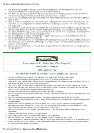 127. And thus We do recompense him who crosses the limit and believes not in the signs of his Lord. And
undoubtedly, the torment of the Hereafter is severest and most lasting.
128. Has then it not given guidance to them that how many a generation, We have destroyed before them that in
whose dwellings they walk? Undoubtedly therein are signs for men of wisdom.
129. And had not a word of your Lord gone forth and a term determined then necessarily, the torment would have
stuck to them.
130. Then be patient over what they say, and praising your Lord proclaim His Holiness before the rising of the sun
and before sun set, and proclaim His Holiness in the hours of the night and at the ends of the day, haply you
may be pleased.
131. And O listener! Stretch not your eyes towards that We have given to the pairs of infidels to enjoy the freshness
of living world, that We may thereby try them. And the provision of your Lord is the best and most lasting.
132. And bid your family for prayer, and be you steadfast over it. We ask not of you a sustenance. We shall provide
you. And the good end is for those guarding against evil.
133. And the infidels said, 'why does he not bring us a sign from his Lord? And has there not come to them the
statement of what is in the former scriptures?
134. And had We destroyed them of any torment before the coming of Messenger, then they would have necessarily
said, 'O my Lord, why You 'sent not a Messenger to us that we might have followed Your signs before we were
disgraced and humiliated.
135. Say you, 'all are waiting, then you too wait, then now you will know that who are the men of straight path and
who got guidance'.
Surah Number 21: Al-Anbiyâ` (The Prophets)
Revealed at: Makkah
Total Verses: 112
ALLAH in the name of The Most Affectionate, the Merciful.
1. The accountability of the people is near and they have turned their faces in heedlessness.
2. Whenever any admonition comes to them from their Lord, they hear it not but sporting.
3. Their hearts have fallen in sport. And the unjust counselled among themselves secretly; that who is this, he is
only a man like you? Do you go to magic while you see?
4. The Prophet said, 'my Lord knows every word in the heavens and earth, and He is the Hearer, the Knower'.
5. On the contrary, they said, 'these are the perturbed dreams rather it is his own fabrication, nay, he is a poet.
Then let him bring any sign to us as the former was sent with.
6. No town, which We destroyed, believed before them; will they then believe?
7. And We sent not before you but men whom We revealed then O people! Ask the men of knowledge if you have
no knowledge.
8. And We made them not mere bodies that they may not eat food and nor live in the world forever.
9. Then We made good Our promise to them? So We delivered them and those whom We pleased and destroyed
the extravagant.
10. Undoubtedly, We sent towards you a Book in which there is glory for you. Have you then no wisdom?
11. And how many towns that were oppressing, We utterly destroyed and raised up another people after them.
12. Then when they got Our torment, therefore they began to flee from it.
13. Flee not, and return to those comforts, which were given to you and to your homes, haply you are to be
questioned.
14. They said, Ah! Woe to us, no doubt, we were unjust.
15. Then they remained crying so, till We made them cut off, extinguished.
16. And We made not the heavens and the earth and whatever is between the two in vain.
17. If We had wished to take any amusement, then We would have taken from Ourselves; if at all, We were to do.
18. Rather We hurl the truth at falsehood, then it takes out its brain, and therefore it vanishes. And Woe is to you
for those utterances, which you fabricate.
Al-Quran English Translation (Kanz-ul-Eeman)
NooreMadinah Network - http://www.NooreMadinah.net
 