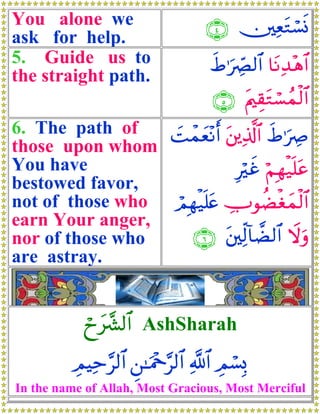 You alone we                        ∩⊆∪ ⎥⎫ÏètGó¡nΣ
ask for help.
5. Guide us to                       xÞ≡uÅ_Ç9$# $tΡÏ‰÷δ$#
the straight path.
                                      ∩∈∪ tΛ⎧É)tGó¡ßϑø9$#
6. The path of   |Môϑyè÷Ρr& t⎦⎪Ï%©!$# xÞ≡uÅÀ
those upon whom
You have                      Îxî öΝÎγø‹n=tã
                                ö
bestowed favor,
not of those who  óΟÎγø‹n=tæ ÅUθàÒøóyϑø9$#
earn Your anger,
nor of those who      ∩∉∪ t⎦⎫Ïj9!$Ò9$# Ÿωuρ
are astray.


            óyy‘£³9$# AshSharah
                           1




          ÉΟŠÏm§9$# Ç⎯≈uΗ÷q§9$# «!$# ÉΟó¡Î0
In the name of Allah, Most Gracious, Most Merciful
 