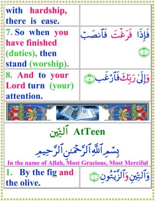 with hardship,
there is ease.
7. So when you ó=|ÁΡ$$sù |Møîtsù #sŒÎ*sù
have finished
(duties), then                          ∩∠∪
stand (worship).
8. And to your   ∩∇∪ =xîö‘$$sù y7În/u‘ 4’n<Î)uρ
Lord turn (your)
attention.


               ⎦⎫ÏnG9$# AtTeen
          ÉΟŠÏm§9$# Ç⎯≈uΗ÷q§9$# «!$# ÉΟó¡Î0
In the name of Allah, Most Gracious, Most Merciful
1. By the fig and               ∩⊇∪ ÈβθçG÷ƒ¨“9$#uρ È⎦⎫ÏnG9$#uρ
the olive.
 
