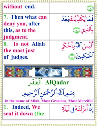 without end.                                               ∩∉∪
7. Then what can                   ß‰èt/ y7ç/Éj‹s3ãƒ $yϑsù
                                     ÷
deny you, after
this, as to the                              ∩∠∪ È⎦⎪Ïe$!$$Î/
judgment.
8. Is not Allah                    È/s3ômr'Î/ ª!$# }§øŠs9r&
the most just
of judges.                               ∩∇∪ t⎦⎫ÉΚÅ3≈ptø:$#



             ‘ô‰s)ø9$# AlQadar
          ÉΟŠÏm§9$# Ç⎯≈uΗ÷q§9$# «!$# ÉΟó¡0
                                           Î
In the name of Allah, Most Gracious, Most Merciful
1. Indeed, We                      Ï's#‹s9 ’Îû çμ≈oΨø9t“Ρr& !$¯ΡÎ)
                                       ø
sent it down (the
 