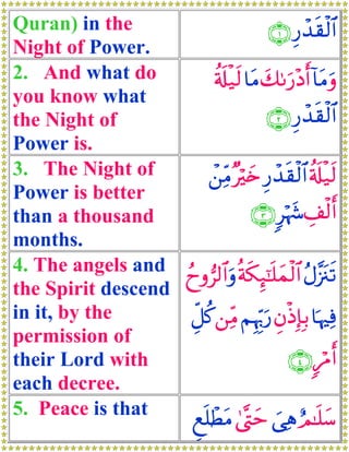 Quran) in the                                Í
                                        ∩⊇∪ ‘ô‰s)ø9$#
Night of Power.
2. And what do            ä's#‹s9 $tΒ y71u‘÷Šr& !$tΒuρ
                              ø
you know what
the Night of                           ∩⊄∪ Í‘ô‰s)ø9$#
Power is.
3. The Night of          ô⎯ÏiΒ ×öy{ Í‘ô‰s)ø9$# ä's#‹s9
                                                     ø
Power is better
than a thousand                     ∩⊂∪ 9öκy− É#ø9r&
months.
4. The angels and ßyρ”9$#uρ èπs3Í×¯≈n=yϑø9$# ãΑ¨”t∴s?
the Spirit descend
in it, by the      Èe≅ä. ⎯ÏiΒ ΝÍκÍh5u‘ ÈβøŒÎ*Î/ $pκÏù
permission of
their Lord with                             ∩⊆∪ 9öΔr&
each decree.
5. Peace is that     Æìn=ôÜtΒ 4©®Lym }‘Ïδ Ο≈n=y™
                                               í
 