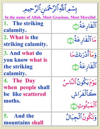 ÉΟŠÏm§9$# Ç⎯≈uΗ÷q§9$# «!$# ÉΟó¡Î0
In the name of Allah, Most Gracious, Most Merciful
1. The striking                           ∩⊇∪ èπtãÍ‘$s)ø9$#
calamity.
2. What is the                        ∩⊄∪ èπtãÍ‘$s)ø9$# $tΒ
striking calamity.
3. And what do                          $tΒ y71u‘÷Šr& !$tΒuρ
you know what is
the striking                             ∩⊂∪ èπtãÍ‘$s)ø9$#
calamity.
4. The Day                         â¨$¨Ψ9$# ãβθä3tƒ tΠöθtƒ
when people shall
be like scattered                        Ä¸#txø9$$Ÿ2
moths.
                                        ∩⊆∪ Ï^θèZ÷6yϑø9$#
5. And the                           ãΑ$t6Éf9$# ãβθä3s?uρ
                                            ø
mountains shall
 