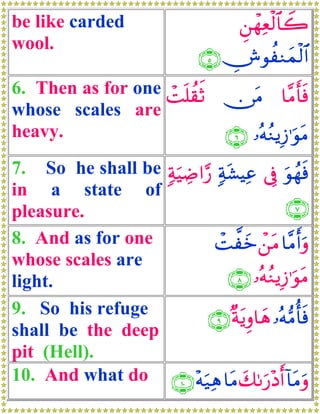 be like carded                        Ç⎯ôγèø9$$2
                                          Ï Ÿ
wool.
                               ∩∈∪ ÂθàΖyϑø9$#
6. Then as for one Mn=à)rO ∅tΒ $¨Βr'sù
                   ô
whose scales are
heavy.                     ∩∉∪ …çμãΖƒÎ—≡uθtΒ
7. So he shall be 7πuŠÅÊ#§‘ 7πt±ŠÏã ’Îû uθßγsù
in a state of
pleasure.                                   ∩∠∪
8. And as for one           ôM¤yz ô⎯tΒ $¨Βr&uρ
whose scales are
light.                         ∩∇∪ …çμãΖƒÎ—≡uθtΒ
9. So his refuge           ∩®∪ ×πtƒÍρ$yδ …çμ•Βé'sù
shall be the deep
pit (Hell).
10. And what do ∩⊇⊃∪ ÷μu‹Ïδ $tΒ y71u‘÷Šr& !$tΒuρ
 