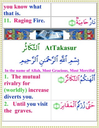 you know what
that is.
11. Raging Fire.                    ∩⊇⊇∪ 8πuŠΒ%tn ‘$tΡ
                                             Ï    î



          èO%s3−G9$# AtTakasur
        ÉΟŠÏm§9$# Ç⎯≈uΗ÷q§9$# «!$# Οó¡Î0
                                     É
In the name of Allah, Most Gracious, Most Merciful
1. The mutual        ∩⊇∪ ãèO%s3−G9$# Ν39yγø9r&
                                         ã ä
rivalry for
(worldly) increase
diverts you.
2. Until you visit ∩⊄∪ tÎ/$s)yϑø9$# ãΛnö‘ã— 4©®Lym
                                       ä
the graves.
 