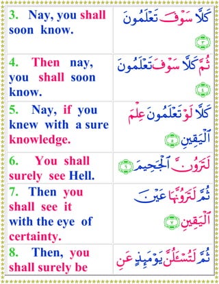 3. Nay, you shall         tβθßϑn=÷ès? š’ôθy™ ξx.
soon know.
                                                  ∩⊂∪
4. Then nay,     tβθßϑn=÷ès? t∃ôθy™ ξx. §ΝèO
you shall soon
know.                                       ∩⊆∪
5. Nay, if you     zΝù=Ïæ tβθßϑn=÷ès? öθs9 ξx.
knew with a sure
knowledge.                     ∩∈∪ È⎦⎫É)u‹ø9$#
6. You shall             ∩∉∪ zΟŠÅspgø:$# χãρutIs9
                                         
surely see Hell.
7. Then you                   š⎥÷⎫tã $pκΞãρutIs9 ΟèO
                                        ¨         ¢
shall see it
with the eye of                         ∩∠∪ È⎦⎫É)u‹ø9$#
certainty.
8. Then, you             Ç⎯tã >‹≥tΒöθtƒ £⎯è=t↔¡çFs9 ΟèO
                                Í             ó ¢
shall surely be
 