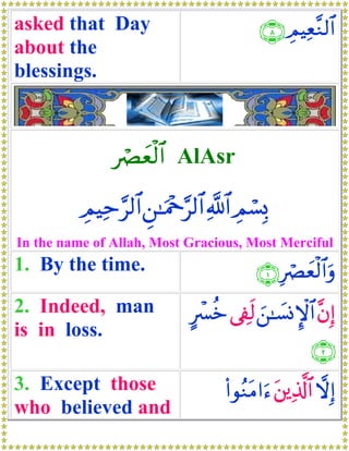 asked that Day                             ∩∇∪ ÉΟŠÏè¨Ζ9$#
about the
blessings.



                óÇyèø9$# AlAsr

          ÉΟŠÏm§9$# Ç⎯≈uΗ÷q§9$# «!$# ÉΟó¡0
                                           Î
In the name of Allah, Most Gracious, Most Merciful
1. By the time.                           ∩⊇∪ ÎóÇyèø9$#uρ
2. Indeed, man                Aô£äz ’Å∀s9 z⎯≈|¡ΣM}$# ¨βÎ)
is in loss.
                                                      ∩⊄∪
3. Except those                     (#θãΖtΒ#u™ t⎦⎪Ï%©!$# ωÎ)
                                                         
who believed and
 