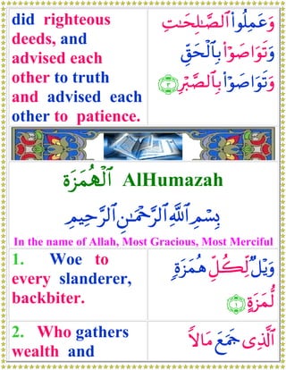 did righteous       ÏM≈ysÎ=≈¢Á9$# (#θè=Ïϑtãuρ
deeds, and
advised each             Èd,ysø9$$Î/ (#öθ|¹#uθs?uρ
other to truth     ∩⊂∪ Îö9¢Á9$$Î/ (#öθ|¹#uθs?uρ
and advised each
other to patience.


         οt“yϑèSø9$# AlHumazah
          ÉΟŠÏm§9$# Ç⎯≈uΗ÷q§9$# «!$# ÉΟó¡Î0
In the name of Allah, Most Gracious, Most Merciful
1.   Woe to                       ;οt“yϑèδ Èe≅à6Ïj9 ×≅÷ƒuρ
every slanderer,
backbiter.                                      ∩⊇∪ >οt“yϑ—9
2. Who gathers                       Zω$tΒ yìuΗsd “Ï%©!$#
wealth and
 