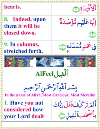 hearts.                                   ∩∠∪ Íοy‰↔øùF{$#
                                                  Ï
8. Indeed, upon                  ×οy‰|¹÷σ•Β ΝÍκön=tã $pκ¨ΞÎ)
them it will be
closed down.                                           ∩∇∪
9. In columns,                  ∩®∪ ¥οyŠ£‰yϑΒ 7‰uΗxå ’Îû
                                            •
stretched forth.


                 AlFeel ≅‹Ïø9$#

          ÉΟŠÏm§9$# Ç⎯≈uΗ÷q§9$# «!$# Οó¡Î0
In the name of Allah, Most Gracious, Most Merciful

1. Have you not              y7•/u‘ Ÿ≅yèsù y#ø‹x. ts? Οs9r&
                                                       ó
considered how
your Lord dealt                 ∩⊇∪ È≅‹Ï9$# É=≈ptõ¾r'Î/
                                         ø
 