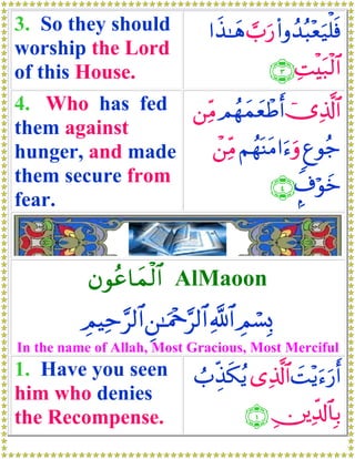 3. So they should                #x‹≈yδ ¡>u‘ (#ρß‰ç6÷èu‹ù=sù
worship the Lord
of this House.                               ∩⊂∪ ÏMøt7ø9$#
4. Who has fed ⎯ÏiΒ ΟßγyϑyèôÛr& ”Ï%©!$#
                                  ü
them against
hunger, and made   ô⎯ÏiΒ ΝßγoΨtΒ#u™uρ 8íθã_
them secure from               ∩⊆∪ ¤∃öθyz
fear.


           βθãã$yϑø9$# AlMaoon
          ÉΟŠÏm§9$# Ç⎯≈uΗ÷q§9$# «!$# ÉΟó¡Î0
In the name of Allah, Most Gracious, Most Merciful
1. Have you seen              Ü>Éj‹s3ãƒ “Ï%©!$# |M÷ƒu™‘r&
                                                      u
him who denies
the Recompense.                         ∩⊇∪ É⎥⎪Ïe$!$$Î/
 