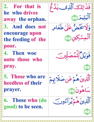 2. For that is     ‘íß‰tƒ ”Ï%©!$# šÏ9≡x‹sù
he who drives
away the orphan.               ∩⊄∪ zΟŠÏKuŠø9$#
3. And does not ÏΘ$yèsÛ 4’n?tã Ùçts† Ÿωuρ
encourage upon
the feeding of the         ∩⊂∪ È⎦⎫Å3ó¡Ïϑø9$#
poor.
4. Then woe            š⎥,Íj#|Áßϑ=Ïj9 ×≅÷ƒuθsù
                                   ù
unto those who
pray.                                   ∩⊆∪
5. Those who are öΝκÍEŸξ|¹ ⎯tã öΝèδ t⎦⎪Ï%©!$#
                   Í
heedless of their
prayer.                     ∩∈∪ tβθèδ$y™
6. Those who (do          šχρâ™!#tãƒ öΝèδ t⎦⎪Ï%©!$#
good) to be seen.
                                               ∩∉∪
 