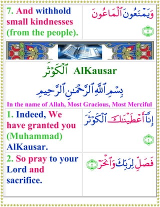 7. And withhold                 tβθãã$yϑø9$# tβθãèuΖôϑtƒuρ
small kindnesses
(from the people).                                   ∩∠∪



             rOöθs3ø9$# AlKausar
          ÉΟŠÏm§9$# Ç⎯≈uΗ÷q§9$# «!$# ÉΟó¡Î0
In the name of Allah, Most Gracious, Most Merciful
1. Indeed, We
                   trOöθs3ø9$# š≈oΨø‹sÜôãr& !$¯ΡÎ)
have granted you
(Muhammad)                                      ∩⊇∪
AlKausar.
2. So pray to your ∩⊄∪ öptùΥ$#uρ y7În/tÏ9 Èe≅|Ásù
Lord and
sacrifice.
 