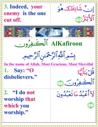 3. Indeed, your                  uθèδ št∞ÏΡ$x© χÎ)
enemy is the one
cut off.                                        ∩⊂∪ çtIö/F{$#



     χρãÏ≈x6ø9$# AlKafiroon
          ÉΟŠÏm§9$# Ç⎯≈uΗ÷q§9$# «!$# ÉΟó¡Î0
In the name of Allah, Most Gracious, Most Merciful
1. Say: “O                                       $pκš‰r'¯≈tƒ ö≅è%
disbelievers.”
                                ∩⊇∪ šχρãÏ≈x6ø9$#
2. “I do not                    tβρß‰ç7÷ès? $tΒ ß‰ç6ôãr& Iω
worship that
which you                                                 ∩⊄∪
worship.”
 