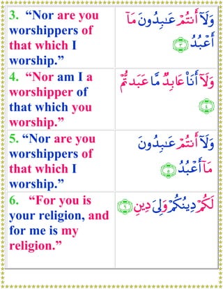 3. “Nor are you        !$tΒ tβρß‰Î7≈tã óΟçFΡr& Iωuρ
worshippers of
that which I                          ∩⊂∪ ß‰ç7ôãr&
worship.”
4. “Nor am I a     ÷Λ–n‰t6tã $¨Β Ó‰Î/%tæ O$tΡr& ωuρ
                                                 I
worshipper of
that which you                                   ∩⊆∪
worship.”
5. “Nor are you             tβρß‰Î7≈tã óΟçFΡr& Iωuρ
worshippers of
that which I                       ∩∈∪ ß‰ç6ôãr& !$tΒ
worship.”
6. “For you is     ∩∉∪ È⎦⎪ÏŠ u’<uρ ö/ä3ãΨƒÏŠ /ä3s9
                                 Í             ö
your religion, and
for me is my
religion.”
 