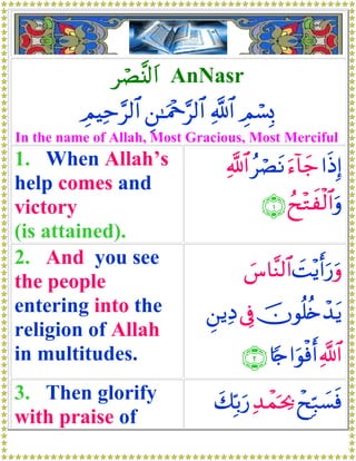 óÁ¨⊥<t# AnNasr
          ÉΟŠÏm§9$# Ç⎯≈uΗ÷q§9$# «!$# ÉΟó¡Î0
In the name of Allah, Most Gracious, Most Merciful
1. When Allah’s                     «!$# ãóÁtΡ u™!$y_ #sŒÎ)
help comes and
victory                                    ∩⊇∪ ßx÷Gxø9$#uρ
(is attained).
2. And you see
                                       }¨$¨Ψ9$# |M÷ƒr&u‘uρ
the people
entering into the               Ç⎯ƒÏŠ ’Îû šχθè=ä{ô‰tƒ
religion of Allah
in multitudes.                         ∩⊄∪ %[`#uθøùr& «!$#
3. Then glorify                   y7În/u‘ Ï‰ôϑpt¿2 ôxÎm7|¡sù
with praise of
 