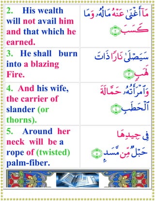 2. His wealth      $tΒuρ …ã&è!$tΒ çμ÷Ψtã 4©o_øîr& !$tΒ
will not avail him
and that which he                ∩⊄∪ |=|¡Ÿ2
earned.
3. He shall burn         |N#sŒ #Y‘$tΡ 4’n?óÁu‹y™
into a blazing
Fire.                                   ∩⊂∪ 5=oλm;
4. And his wife,                   s's!$£ϑym …çμè?r&tøΒ$#uρ
the carrier of
slander (or                             ∩⊆∪ É=sÜysø9#
                                                    $
thorns).
5. Around her                              $yδÏ‰‹Å_ ’Îû
neck will be a
rope of (twisted)               ∩∈∪ ¤‰|¡¨Β ⎯ÏiΒ ×≅ö7ym
palm-fiber.
 