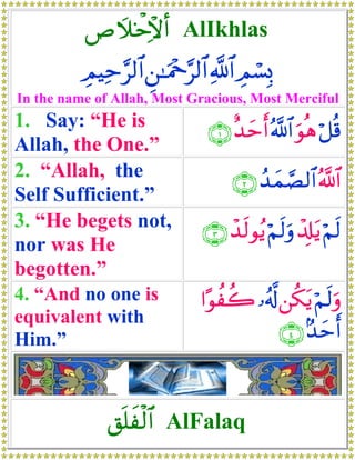 É|ξƒø Ïôω& AlIkhlas
          ÉΟŠÏm§9$# Ç⎯≈uΗ÷q§9$# «!$# Οó¡Î0
                                       É
In the name of Allah, Most Gracious, Most Merciful
1. Say: “He is                  ∩⊇∪ î‰ymr& ª!$# uθèδ ö≅è%
Allah, the One.”
2. “Allah, the                       ∩⊄∪ ß‰yϑ¢Á9$# ª!$#
Self Sufficient.”
3. “He begets not,             ∩⊂∪ ô‰s9θãƒ öΝs9uρ ô$Î#tƒ öΝs9
nor was He
begotten.”
4. “And no one is              #·θàà2 …ã&©! ⎯ä3tƒ öΝs9uρ
equivalent with
Him.”                                        ∩⊆∪ 7‰ymr&



              ,n=xø9$# AlFalaq
 