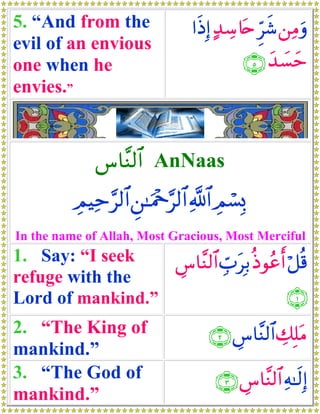 5. “And from the                 #sŒÎ) >‰Å™%tn Ìhx© ⎯ÏΒuρ
evil of an envious
one when he                                 ∩∈∪ y‰|¡ym
envies.”


              ¨$¨Ψ9$# AnNaas
          ÉΟŠÏm§9$# Ç⎯≈uΗ÷q§9$# «!$# ÉΟó¡Î0
In the name of Allah, Most Gracious, Most Merciful
1. Say: “I seek   Ä¨$¨Ψ9$# Éb>tÎ/ èŒθããr& ö≅è%
refuge with the
Lord of mankind.”                          ∩⊇∪
2. “The King of                      ∩⊄∪ Ä¨$¨Ψ9$# Å7Î=tΒ
mankind.”
3. “The God of                        ∩⊂∪ Ä¨$¨Ψ9$# Ïμ≈s9Î)
mankind.”
 